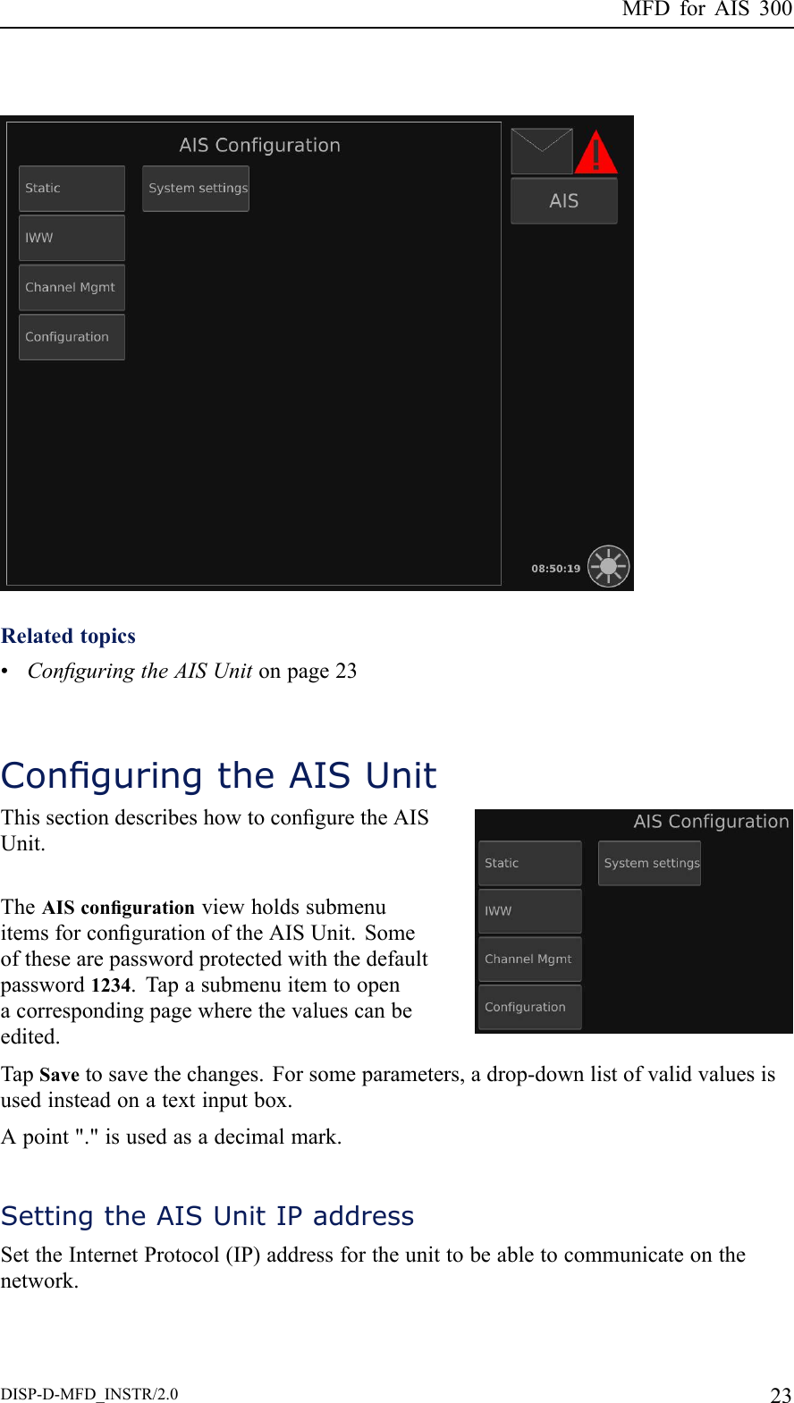 MFDforAIS300Relatedtopics•ConguringtheAISUnitonpage23ConguringtheAISUnitThissectiondescribeshowtoconguretheAISUnit.TheAIScongurationviewholdssubmenuitemsforcongurationoftheAISUnit.Someofthesearepasswordprotectedwiththedefaultpassword1234.Tapasubmenuitemtoopenacorrespondingpagewherethevaluescanbeedited.TapSavetosavethechanges.Forsomeparameters,adrop-downlistofvalidvaluesisusedinsteadonatextinputbox.Apoint&quot;.&quot;isusedasadecimalmark.SettingtheAISUnitIPaddressSettheInternetProtocol(IP)addressfortheunittobeabletocommunicateonthenetwork.DISP-D-MFD_INSTR/2.023
