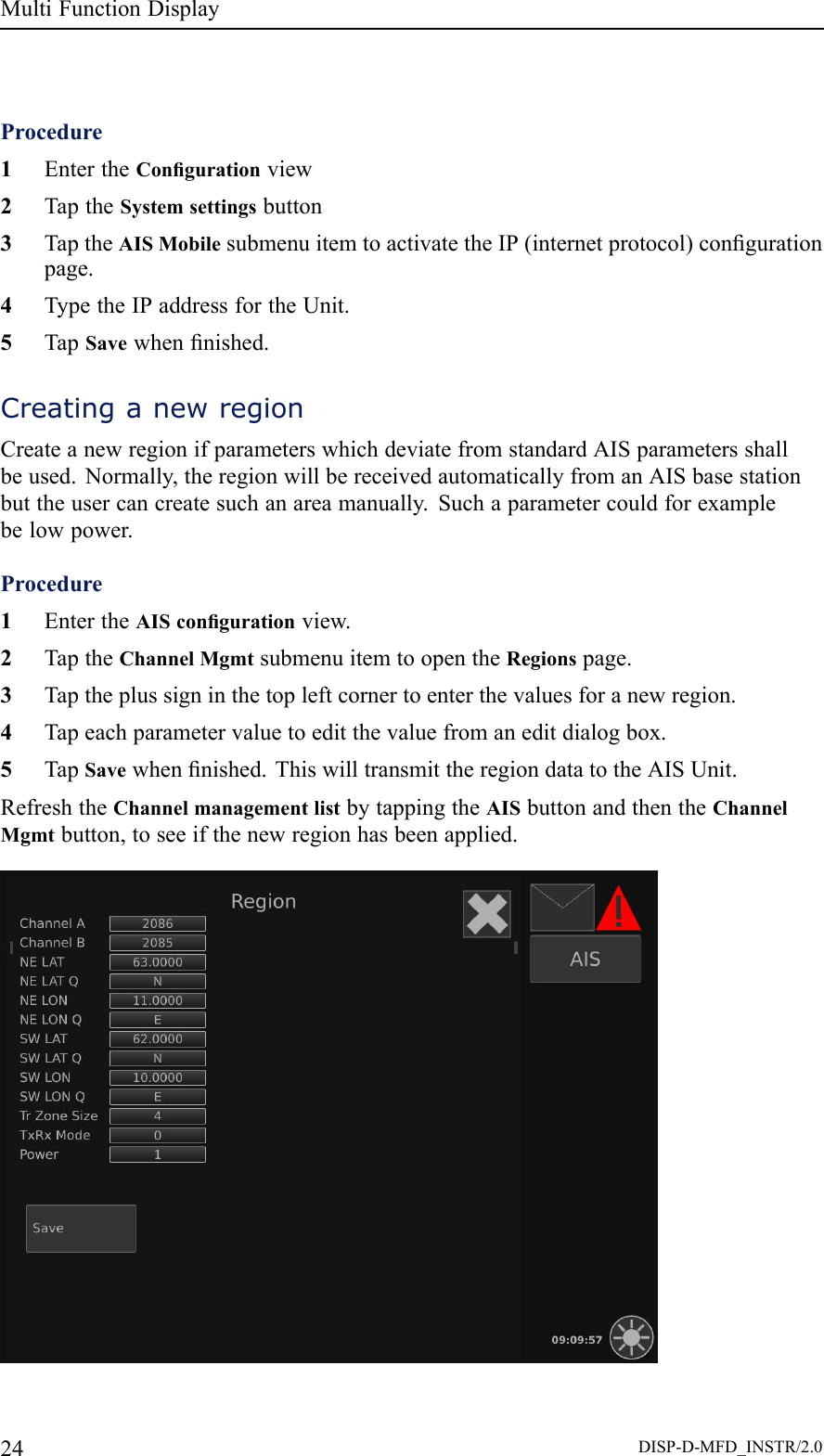 MultiFunctionDisplayProcedure1EntertheCongurationview2TaptheSystemsettingsbutton3TaptheAISMobilesubmenuitemtoactivatetheIP(internetprotocol)congurationpage.4TypetheIPaddressfortheUnit.5TapSavewhennished.CreatinganewregionCreateanewregionifparameterswhichdeviatefromstandardAISparametersshallbeused.Normally,theregionwillbereceivedautomaticallyfromanAISbasestationbuttheusercancreatesuchanareamanually.Suchaparametercouldforexamplebelowpower.Procedure1EntertheAIScongurationview.2TaptheChannelMgmtsubmenuitemtoopentheRegionspage.3Taptheplussigninthetopleftcornertoenterthevaluesforanewregion.4Tapeachparametervaluetoeditthevaluefromaneditdialogbox.5TapSavewhennished.ThiswilltransmittheregiondatatotheAISUnit.RefreshtheChannelmanagementlistbytappingtheAISbuttonandthentheChannelMgmtbutton,toseeifthenewregionhasbeenapplied.24DISP-D-MFD_INSTR/2.0