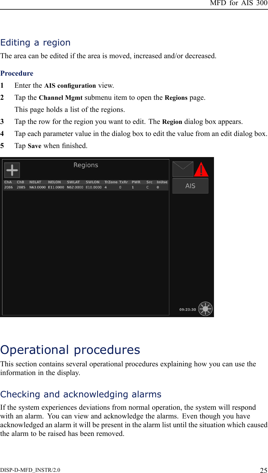 MFDforAIS300EditingaregionTheareacanbeeditediftheareaismoved,increasedand/ordecreased.Procedure1EntertheAIScongurationview.2TaptheChannelMgmtsubmenuitemtoopentheRegionspage.Thispageholdsalistoftheregions.3Taptherowfortheregionyouwanttoedit.TheRegiondialogboxappears.4Tapeachparametervalueinthedialogboxtoeditthevaluefromaneditdialogbox.5TapSavewhennished.OperationalproceduresThissectioncontainsseveraloperationalproceduresexplaininghowyoucanusetheinformationinthedisplay.CheckingandacknowledgingalarmsIfthesystemexperiencesdeviationsfromnormaloperation,thesystemwillrespondwithanalarm.Youcanviewandacknowledgethealarms.Eventhoughyouhaveacknowledgedanalarmitwillbepresentinthealarmlistuntilthesituationwhichcausedthealarmtoberaisedhasbeenremoved.DISP-D-MFD_INSTR/2.025
