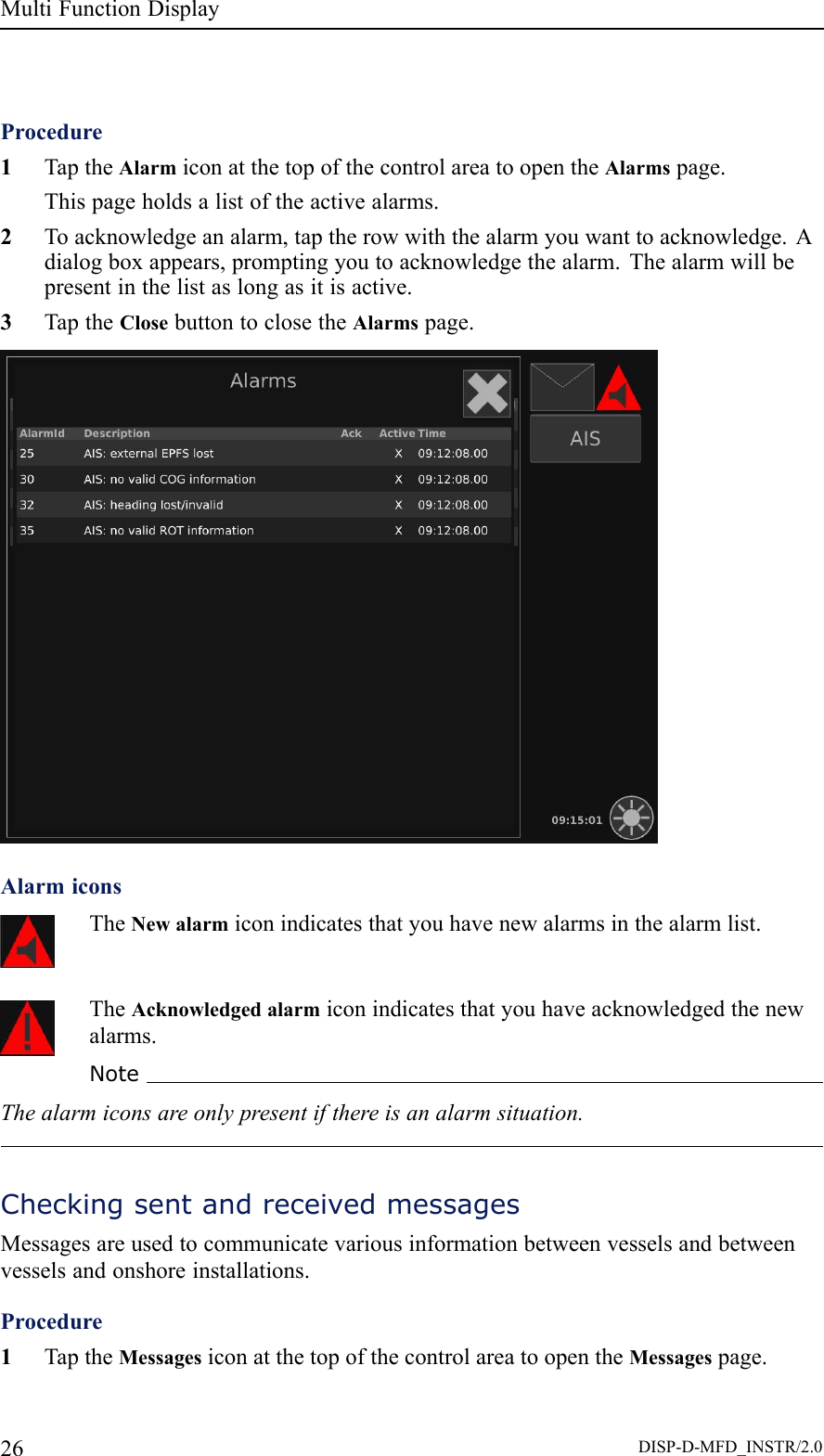 MultiFunctionDisplayProcedure1TaptheAlarmiconatthetopofthecontrolareatoopentheAlarmspage.Thispageholdsalistoftheactivealarms.2Toacknowledgeanalarm,taptherowwiththealarmyouwanttoacknowledge.Adialogboxappears,promptingyoutoacknowledgethealarm.Thealarmwillbepresentinthelistaslongasitisactive.3TaptheClosebuttontoclosetheAlarmspage.AlarmiconsTheNewalarmiconindicatesthatyouhavenewalarmsinthealarmlist.TheAcknowledgedalarmiconindicatesthatyouhaveacknowledgedthenewalarms.NoteThealarmiconsareonlypresentifthereisanalarmsituation.CheckingsentandreceivedmessagesMessagesareusedtocommunicatevariousinformationbetweenvesselsandbetweenvesselsandonshoreinstallations.Procedure1TaptheMessagesiconatthetopofthecontrolareatoopentheMessagespage.26DISP-D-MFD_INSTR/2.0
