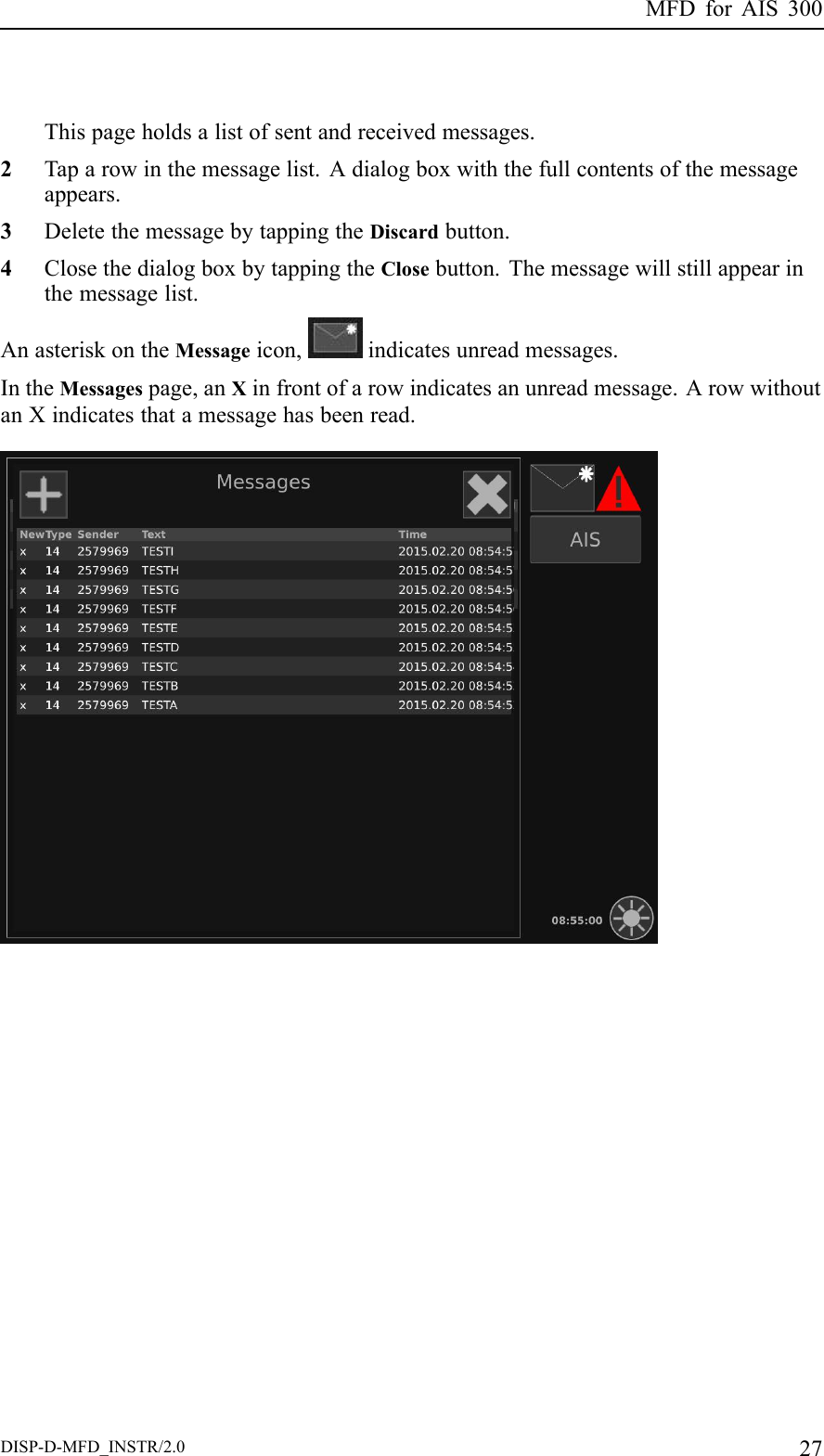 MFDforAIS300Thispageholdsalistofsentandreceivedmessages.2Taparowinthemessagelist.Adialogboxwiththefullcontentsofthemessageappears.3DeletethemessagebytappingtheDiscardbutton.4ClosethedialogboxbytappingtheClosebutton.Themessagewillstillappearinthemessagelist.AnasteriskontheMessageicon,indicatesunreadmessages.IntheMessagespage,anXinfrontofarowindicatesanunreadmessage.ArowwithoutanXindicatesthatamessagehasbeenread.DISP-D-MFD_INSTR/2.027