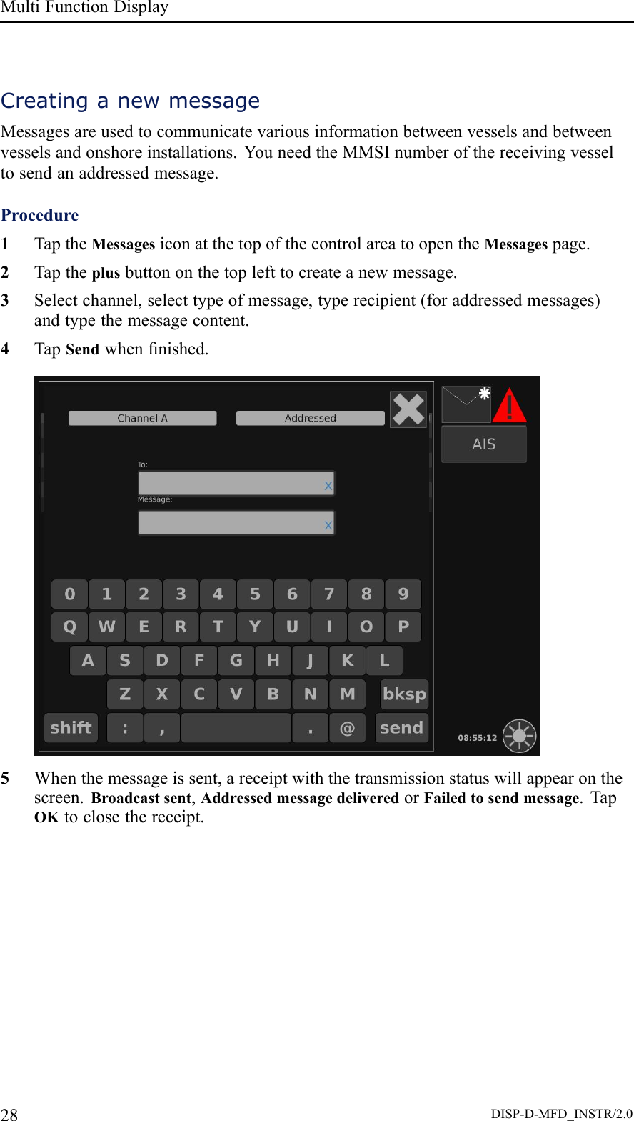 MultiFunctionDisplayCreatinganewmessageMessagesareusedtocommunicatevariousinformationbetweenvesselsandbetweenvesselsandonshoreinstallations.YouneedtheMMSInumberofthereceivingvesseltosendanaddressedmessage.Procedure1TaptheMessagesiconatthetopofthecontrolareatoopentheMessagespage.2Taptheplusbuttononthetoplefttocreateanewmessage.3Selectchannel,selecttypeofmessage,typerecipient(foraddressedmessages)andtypethemessagecontent.4TapSendwhennished.5Whenthemessageissent,areceiptwiththetransmissionstatuswillappearonthescreen.Broadcastsent,AddressedmessagedeliveredorFailedtosendmessage.TapOKtoclosethereceipt.28DISP-D-MFD_INSTR/2.0