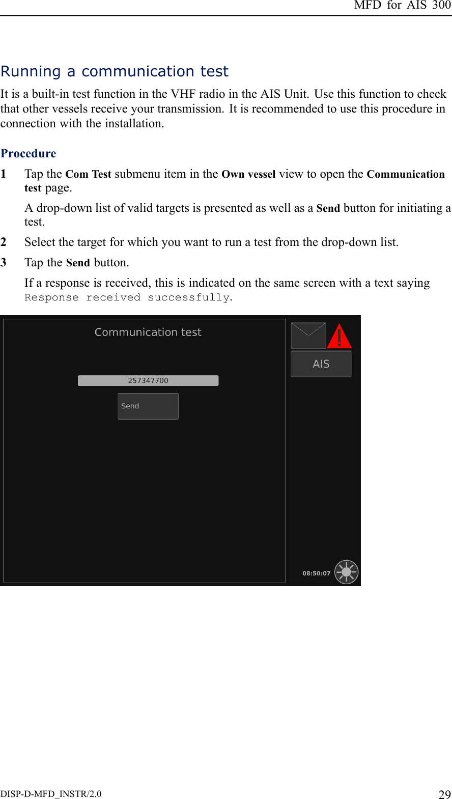 MFDforAIS300RunningacommunicationtestItisabuilt-intestfunctionintheVHFradiointheAISUnit.Usethisfunctiontocheckthatothervesselsreceiveyourtransmission.Itisrecommendedtousethisprocedureinconnectionwiththeinstallation.Procedure1TaptheComTestsubmenuitemintheOwnvesselviewtoopentheCommunicationtestpage.Adrop-downlistofvalidtargetsispresentedaswellasaSendbuttonforinitiatingatest.2Selectthetargetforwhichyouwanttorunatestfromthedrop-downlist.3TaptheSendbutton.Ifaresponseisreceived,thisisindicatedonthesamescreenwithatextsayingResponsereceivedsuccessfully.DISP-D-MFD_INSTR/2.029