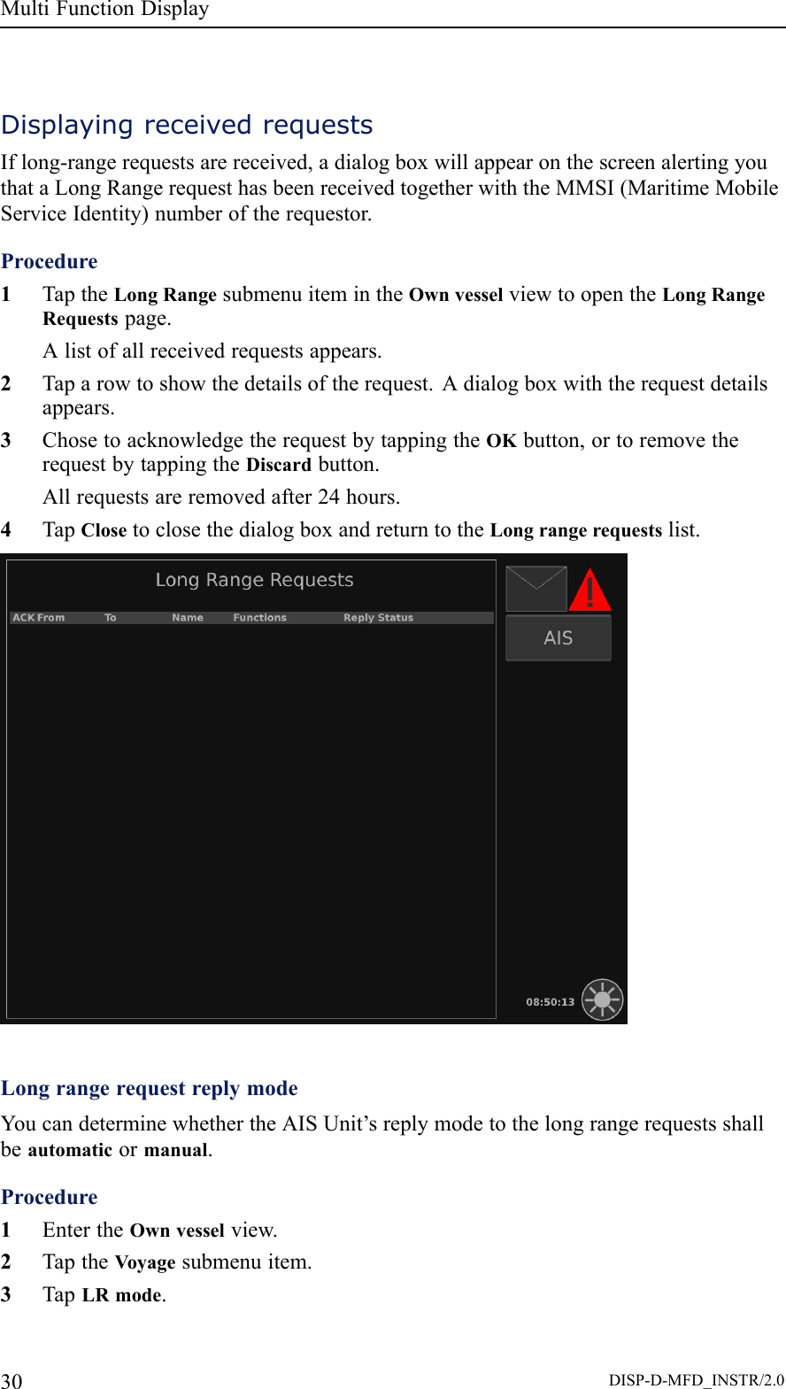 MultiFunctionDisplayDisplayingreceivedrequestsIflong-rangerequestsarereceived,adialogboxwillappearonthescreenalertingyouthataLongRangerequesthasbeenreceivedtogetherwiththeMMSI(MaritimeMobileServiceIdentity)numberoftherequestor.Procedure1TaptheLongRangesubmenuitemintheOwnvesselviewtoopentheLongRangeRequestspage.Alistofallreceivedrequestsappears.2Taparowtoshowthedetailsoftherequest.Adialogboxwiththerequestdetailsappears.3ChosetoacknowledgetherequestbytappingtheOKbutton,ortoremovetherequestbytappingtheDiscardbutton.Allrequestsareremovedafter24hours.4TapClosetoclosethedialogboxandreturntotheLongrangerequestslist.LongrangerequestreplymodeYoucandeterminewhethertheAISUnit’sreplymodetothelongrangerequestsshallbeautomaticormanual.Procedure1EntertheOwnvesselview.2TaptheVoyagesubmenuitem.3TapLRmode.30DISP-D-MFD_INSTR/2.0