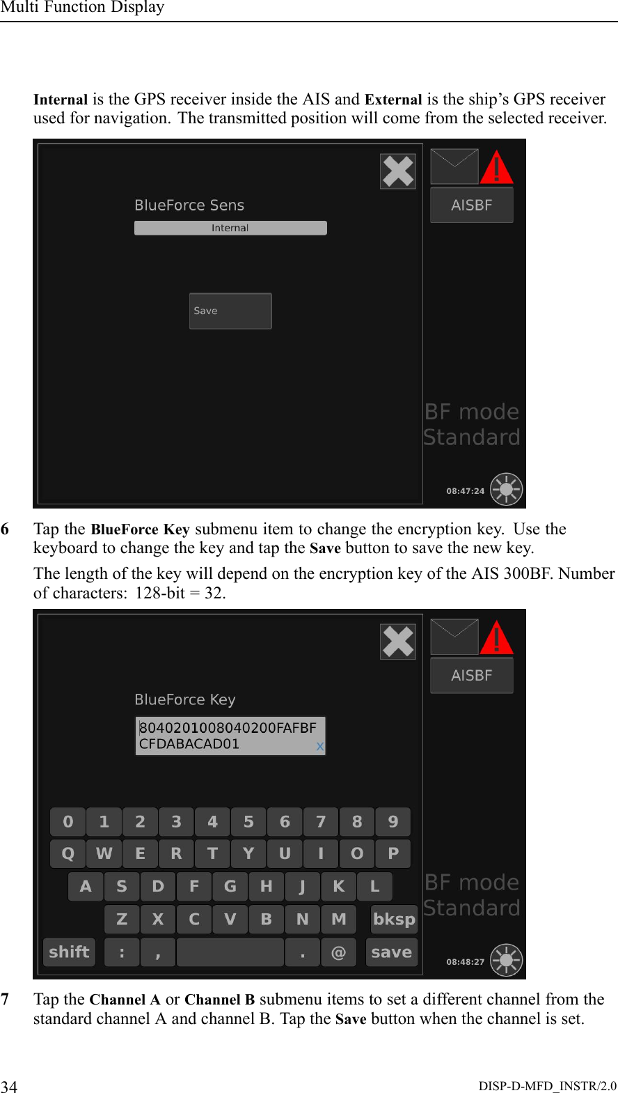 MultiFunctionDisplayInternalistheGPSreceiverinsidetheAISandExternalistheship’sGPSreceiverusedfornavigation.Thetransmittedpositionwillcomefromtheselectedreceiver.6TaptheBlueForceKeysubmenuitemtochangetheencryptionkey.UsethekeyboardtochangethekeyandtaptheSavebuttontosavethenewkey.ThelengthofthekeywilldependontheencryptionkeyoftheAIS300BF.Numberofcharacters:128-bit=32.7TaptheChannelAorChannelBsubmenuitemstosetadifferentchannelfromthestandardchannelAandchannelB.TaptheSavebuttonwhenthechannelisset.34DISP-D-MFD_INSTR/2.0