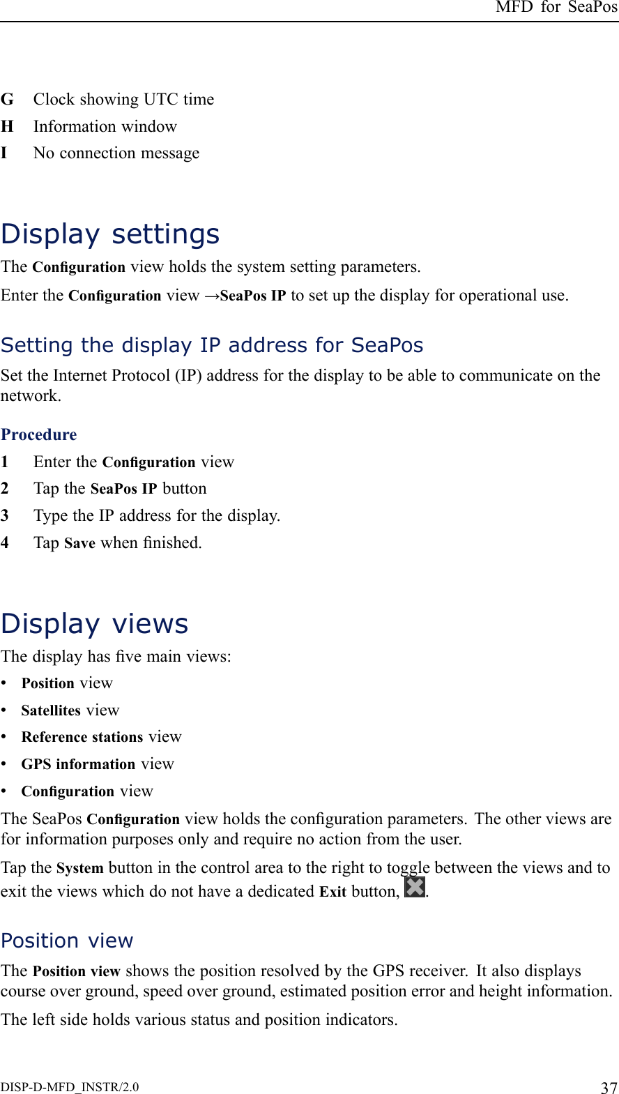 MFDforSeaPosGClockshowingUTCtimeHInformationwindowINoconnectionmessageDisplaysettingsTheCongurationviewholdsthesystemsettingparameters.EntertheCongurationview→SeaPosIPtosetupthedisplayforoperationaluse.SettingthedisplayIPaddressforSeaPosSettheInternetProtocol(IP)addressforthedisplaytobeabletocommunicateonthenetwork.Procedure1EntertheCongurationview2TaptheSeaPosIPbutton3TypetheIPaddressforthedisplay.4TapSavewhennished.DisplayviewsThedisplayhasvemainviews:•Positionview•Satellitesview•Referencestationsview•GPSinformationview•CongurationviewTheSeaPosCongurationviewholdsthecongurationparameters.Theotherviewsareforinformationpurposesonlyandrequirenoactionfromtheuser.TaptheSystembuttoninthecontrolareatotherighttotogglebetweentheviewsandtoexittheviewswhichdonothaveadedicatedExitbutton,.PositionviewThePositionviewshowsthepositionresolvedbytheGPSreceiver.Italsodisplayscourseoverground,speedoverground,estimatedpositionerrorandheightinformation.Theleftsideholdsvariousstatusandpositionindicators.DISP-D-MFD_INSTR/2.037