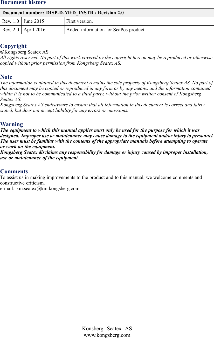 DocumenthistoryDocumentnumber:DISP-D-MFD_INSTR/Revision2.0Rev.1.0June2015Firstversion.Rev.2.0April2016AddedinformationforSeaPosproduct.Copyright©KongsbergSeatexASAllrightsreserved.NopartofthisworkcoveredbythecopyrighthereonmaybereproducedorotherwisecopiedwithoutpriorpermissionfromKongsbergSeatexAS.NoteTheinformationcontainedinthisdocumentremainsthesolepropertyofKongsbergSeatexAS.Nopartofthisdocumentmaybecopiedorreproducedinanyformorbyanymeans,andtheinformationcontainedwithinitisnottobecommunicatedtoathirdparty,withoutthepriorwrittenconsentofKongsbergSeatexAS.KongsbergSeatexASendeavourstoensurethatallinformationinthisdocumentiscorrectandfairlystated,butdoesnotacceptliabilityforanyerrorsoromissions.WarningTheequipmenttowhichthismanualappliesmustonlybeusedforthepurposeforwhichitwasdesigned.Improperuseormaintenancemaycausedamagetotheequipmentand/orinjurytopersonnel.Theusermustbefamiliarwiththecontentsoftheappropriatemanualsbeforeattemptingtooperateorworkontheequipment.KongsbergSeatexdisclaimsanyresponsibilityfordamageorinjurycausedbyimproperinstallation,useormaintenanceoftheequipment.CommentsToassistusinmakingimprovementstotheproductandtothismanual,wewelcomecommentsandconstructivecriticism.e-mail:km.seatex@km.kongsberg.comKonsbergSeatexASwww.kongsberg.com
