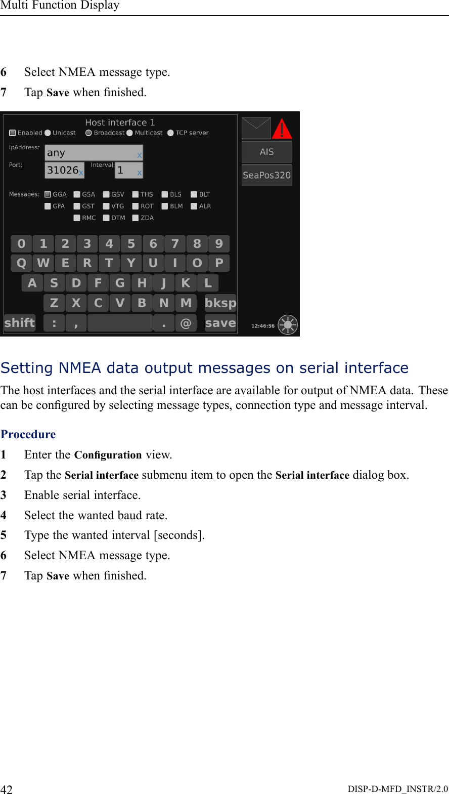 MultiFunctionDisplay6SelectNMEAmessagetype.7TapSavewhennished.SettingNMEAdataoutputmessagesonserialinterfaceThehostinterfacesandtheserialinterfaceareavailableforoutputofNMEAdata.Thesecanbeconguredbyselectingmessagetypes,connectiontypeandmessageinterval.Procedure1EntertheCongurationview.2TaptheSerialinterfacesubmenuitemtoopentheSerialinterfacedialogbox.3Enableserialinterface.4Selectthewantedbaudrate.5Typethewantedinterval[seconds].6SelectNMEAmessagetype.7TapSavewhennished.42DISP-D-MFD_INSTR/2.0