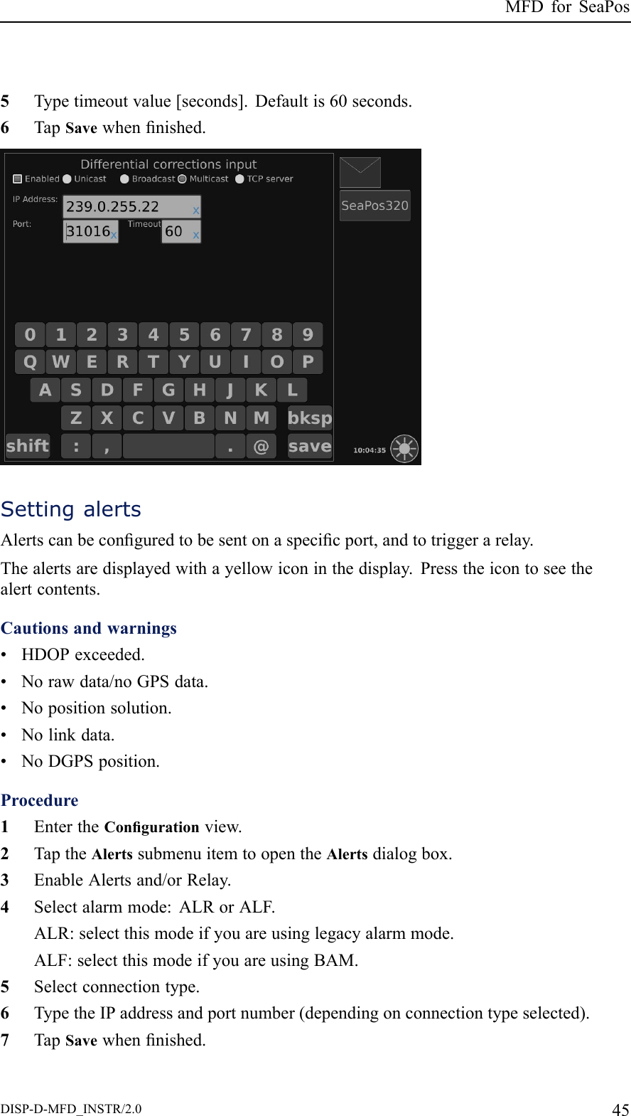 MFDforSeaPos5Typetimeoutvalue[seconds].Defaultis60seconds.6TapSavewhennished.SettingalertsAlertscanbeconguredtobesentonaspecicport,andtotriggerarelay.Thealertsaredisplayedwithayellowiconinthedisplay.Presstheicontoseethealertcontents.Cautionsandwarnings•HDOPexceeded.•Norawdata/noGPSdata.•Nopositionsolution.•Nolinkdata.•NoDGPSposition.Procedure1EntertheCongurationview.2TaptheAlertssubmenuitemtoopentheAlertsdialogbox.3EnableAlertsand/orRelay.4Selectalarmmode:ALRorALF.ALR:selectthismodeifyouareusinglegacyalarmmode.ALF:selectthismodeifyouareusingBAM.5Selectconnectiontype.6TypetheIPaddressandportnumber(dependingonconnectiontypeselected).7TapSavewhennished.DISP-D-MFD_INSTR/2.045