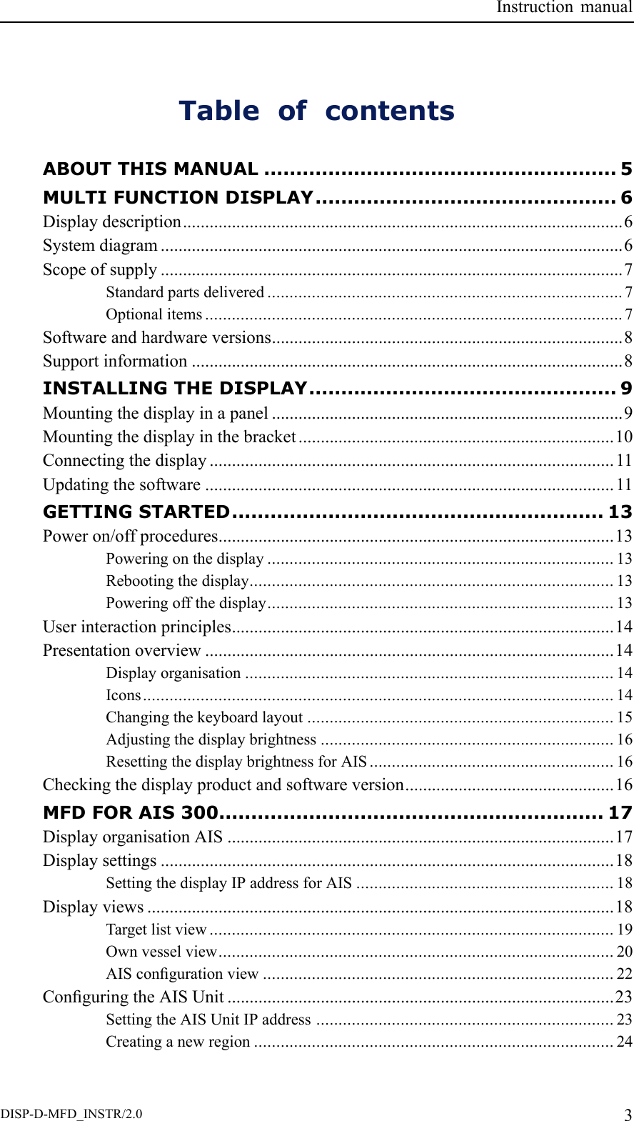 InstructionmanualTableofcontentsABOUTTHISMANUAL.......................................................5MULTIFUNCTIONDISPLAY...............................................6Displaydescription...................................................................................................6Systemdiagram........................................................................................................6Scopeofsupply........................................................................................................7Standardpartsdelivered................................................................................7Optionalitems..............................................................................................7Softwareandhardwareversions...............................................................................8Supportinformation.................................................................................................8INSTALLINGTHEDISPLAY................................................9Mountingthedisplayinapanel...............................................................................9Mountingthedisplayinthebracket.......................................................................10Connectingthedisplay...........................................................................................11Updatingthesoftware............................................................................................11GETTINGSTARTED..........................................................13Poweron/offprocedures.........................................................................................13Poweringonthedisplay..............................................................................13Rebootingthedisplay..................................................................................13Poweringoffthedisplay..............................................................................13Userinteractionprinciples......................................................................................14Presentationoverview............................................................................................14Displayorganisation...................................................................................14Icons..........................................................................................................14Changingthekeyboardlayout.....................................................................15Adjustingthedisplaybrightness..................................................................16ResettingthedisplaybrightnessforAIS.......................................................16Checkingthedisplayproductandsoftwareversion...............................................16MFDFORAIS300............................................................17DisplayorganisationAIS.......................................................................................17Displaysettings......................................................................................................18SettingthedisplayIPaddressforAIS..........................................................18Displayviews.........................................................................................................18Targetlistview...........................................................................................19Ownvesselview.........................................................................................20AIScongurationview...............................................................................22ConguringtheAISUnit.......................................................................................23SettingtheAISUnitIPaddress...................................................................23Creatinganewregion.................................................................................24DISP-D-MFD_INSTR/2.03