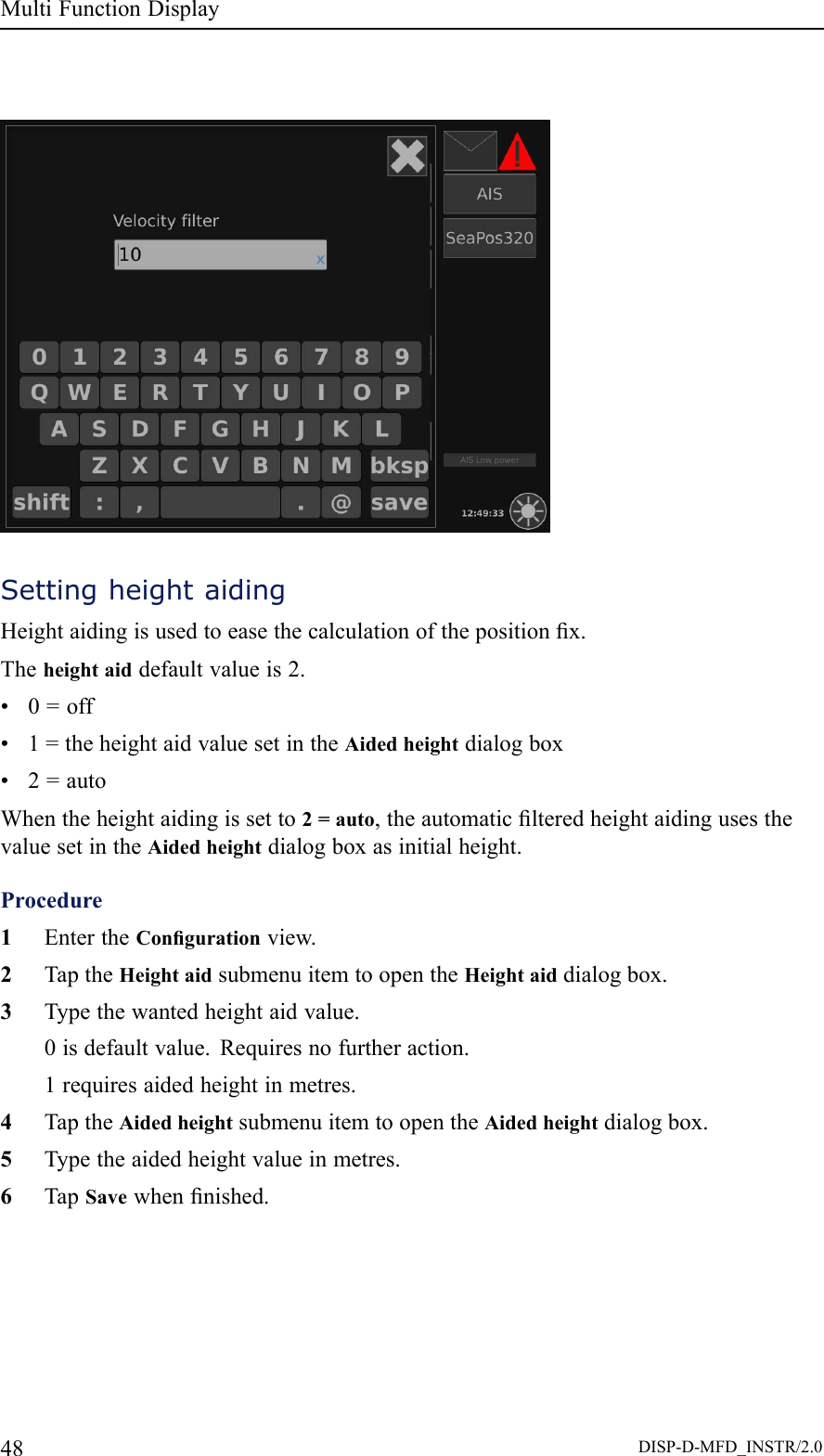 MultiFunctionDisplaySettingheightaidingHeightaidingisusedtoeasethecalculationofthepositionx.Theheightaiddefaultvalueis2.•0=off•1=theheightaidvaluesetintheAidedheightdialogbox•2=autoWhentheheightaidingissetto2=auto,theautomaticlteredheightaidingusesthevaluesetintheAidedheightdialogboxasinitialheight.Procedure1EntertheCongurationview.2TaptheHeightaidsubmenuitemtoopentheHeightaiddialogbox.3Typethewantedheightaidvalue.0isdefaultvalue.Requiresnofurtheraction.1requiresaidedheightinmetres.4TaptheAidedheightsubmenuitemtoopentheAidedheightdialogbox.5Typetheaidedheightvalueinmetres.6TapSavewhennished.48DISP-D-MFD_INSTR/2.0