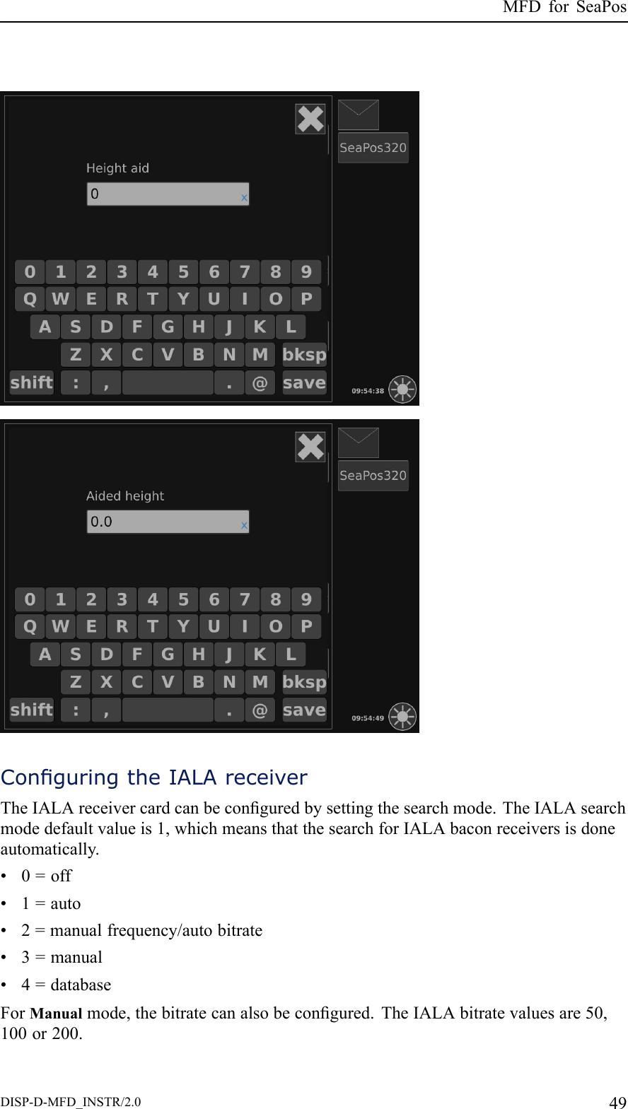 MFDforSeaPosConguringtheIALAreceiverTheIALAreceivercardcanbeconguredbysettingthesearchmode.TheIALAsearchmodedefaultvalueis1,whichmeansthatthesearchforIALAbaconreceiversisdoneautomatically.•0=off•1=auto•2=manualfrequency/autobitrate•3=manual•4=databaseForManualmode,thebitratecanalsobecongured.TheIALAbitratevaluesare50,100or200.DISP-D-MFD_INSTR/2.049