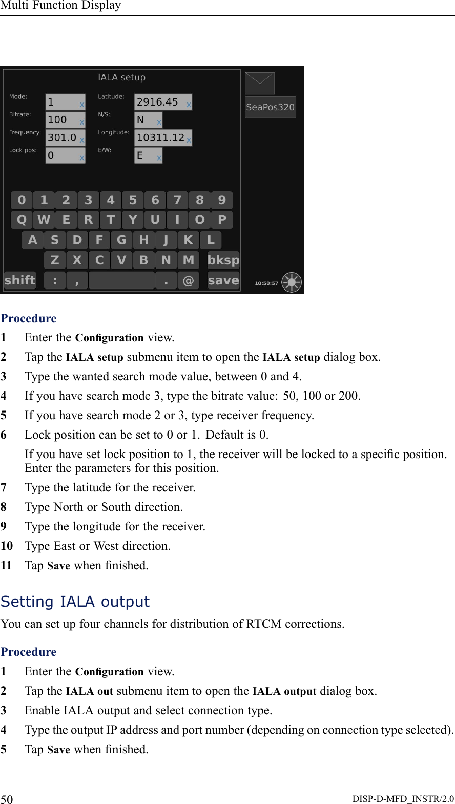 MultiFunctionDisplayProcedure1EntertheCongurationview.2TaptheIALAsetupsubmenuitemtoopentheIALAsetupdialogbox.3Typethewantedsearchmodevalue,between0and4.4Ifyouhavesearchmode3,typethebitratevalue:50,100or200.5Ifyouhavesearchmode2or3,typereceiverfrequency.6Lockpositioncanbesetto0or1.Defaultis0.Ifyouhavesetlockpositionto1,thereceiverwillbelockedtoaspecicposition.Entertheparametersforthisposition.7Typethelatitudeforthereceiver.8TypeNorthorSouthdirection.9Typethelongitudeforthereceiver.10TypeEastorWestdirection.11TapSavewhennished.SettingIALAoutputYoucansetupfourchannelsfordistributionofRTCMcorrections.Procedure1EntertheCongurationview.2TaptheIALAoutsubmenuitemtoopentheIALAoutputdialogbox.3EnableIALAoutputandselectconnectiontype.4TypetheoutputIPaddressandportnumber(dependingonconnectiontypeselected).5TapSavewhennished.50DISP-D-MFD_INSTR/2.0