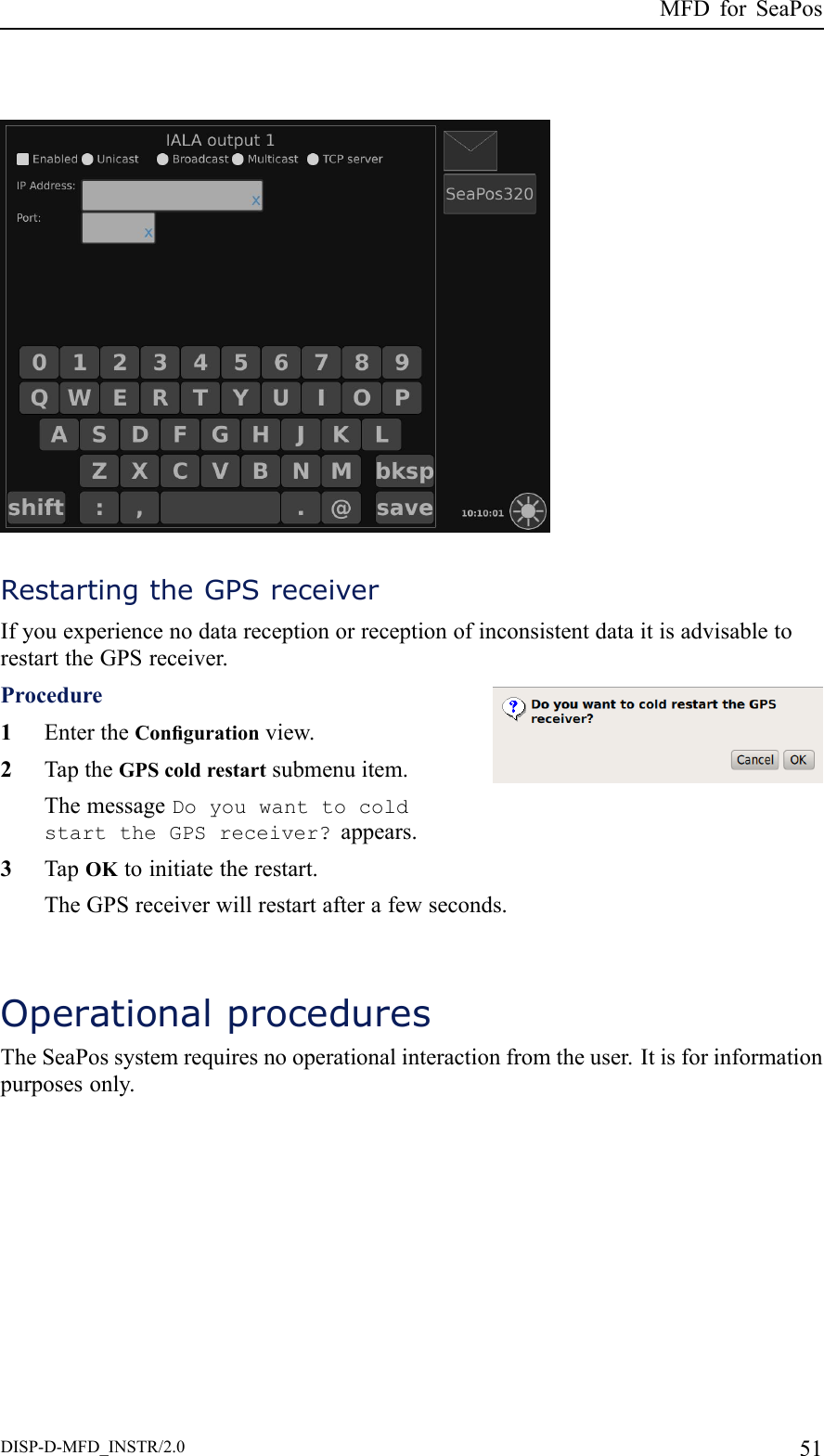 MFDforSeaPosRestartingtheGPSreceiverIfyouexperiencenodatareceptionorreceptionofinconsistentdataitisadvisabletorestarttheGPSreceiver.Procedure1EntertheCongurationview.2TaptheGPScoldrestartsubmenuitem.ThemessageDoyouwanttocoldstarttheGPSreceiver?appears.3TapOKtoinitiatetherestart.TheGPSreceiverwillrestartafterafewseconds.OperationalproceduresTheSeaPossystemrequiresnooperationalinteractionfromtheuser.Itisforinformationpurposesonly.DISP-D-MFD_INSTR/2.051
