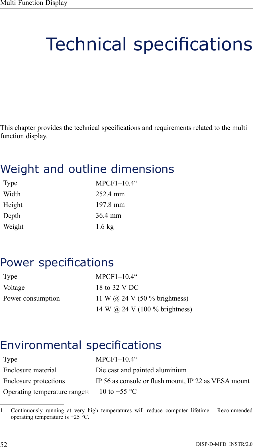 MultiFunctionDisplayTechnicalspecicationsThischapterprovidesthetechnicalspecicationsandrequirementsrelatedtothemultifunctiondisplay.WeightandoutlinedimensionsTypeMPCF1–10.4“Width252.4mmHeight197.8mmDepth36.4mmWeight1.6kgPowerspecicationsTypeMPCF1–10.4“V oltage18to32VDCPowerconsumption11W@24V(50%brightness)14W@24V(100%brightness)EnvironmentalspecicationsTypeMPCF1–10.4“EnclosurematerialDiecastandpaintedaluminiumEnclosureprotectionsIP56asconsoleorushmount,IP22asVESAmountOperatingtemperaturerange[1]–10to+55°C1.Continuouslyrunningatveryhightemperatureswillreducecomputerlifetime.Recommendedoperatingtemperatureis+25°C.52DISP-D-MFD_INSTR/2.0