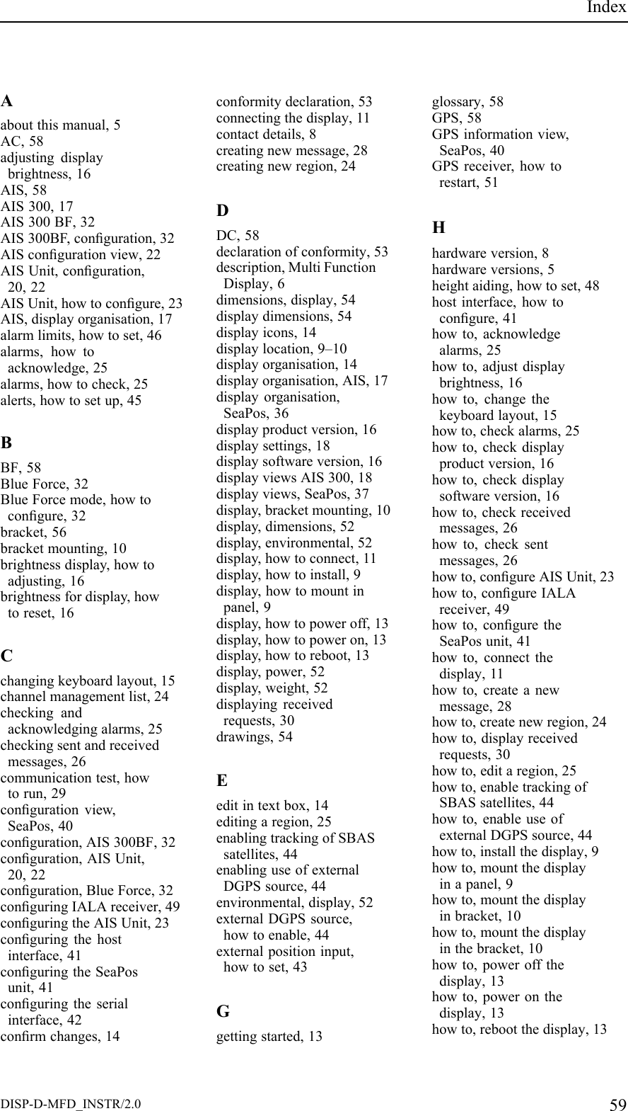 IndexAaboutthismanual,5AC,58adjustingdisplaybrightness,16AIS,58AIS300,17AIS300BF,32AIS300BF,conguration,32AIScongurationview,22AISUnit,conguration,20,22AISUnit,howtocongure,23AIS,displayorganisation,17alarmlimits,howtoset,46alarms,howtoacknowledge,25alarms,howtocheck,25alerts,howtosetup,45BBF,58BlueForce,32BlueForcemode,howtocongure,32bracket,56bracketmounting,10brightnessdisplay,howtoadjusting,16brightnessfordisplay,howtoreset,16Cchangingkeyboardlayout,15channelmanagementlist,24checkingandacknowledgingalarms,25checkingsentandreceivedmessages,26communicationtest,howtorun,29congurationview,SeaPos,40conguration,AIS300BF,32conguration,AISUnit,20,22conguration,BlueForce,32conguringIALAreceiver,49conguringtheAISUnit,23conguringthehostinterface,41conguringtheSeaPosunit,41conguringtheserialinterface,42conrmchanges,14conformitydeclaration,53connectingthedisplay,11contactdetails,8creatingnewmessage,28creatingnewregion,24DDC,58declarationofconformity,53description,MultiFunctionDisplay,6dimensions,display,54displaydimensions,54displayicons,14displaylocation,9–10displayorganisation,14displayorganisation,AIS,17displayorganisation,SeaPos,36displayproductversion,16displaysettings,18displaysoftwareversion,16displayviewsAIS300,18displayviews,SeaPos,37display,bracketmounting,10display,dimensions,52display,environmental,52display,howtoconnect,11display,howtoinstall,9display,howtomountinpanel,9display,howtopoweroff,13display,howtopoweron,13display,howtoreboot,13display,power,52display,weight,52displayingreceivedrequests,30drawings,54Eeditintextbox,14editingaregion,25enablingtrackingofSBASsatellites,44enablinguseofexternalDGPSsource,44environmental,display,52externalDGPSsource,howtoenable,44externalpositioninput,howtoset,43Ggettingstarted,13glossary,58GPS,58GPSinformationview,SeaPos,40GPSreceiver,howtorestart,51Hhardwareversion,8hardwareversions,5heightaiding,howtoset,48hostinterface,howtocongure,41howto,acknowledgealarms,25howto,adjustdisplaybrightness,16howto,changethekeyboardlayout,15howto,checkalarms,25howto,checkdisplayproductversion,16howto,checkdisplaysoftwareversion,16howto,checkreceivedmessages,26howto,checksentmessages,26howto,congureAISUnit,23howto,congureIALAreceiver,49howto,conguretheSeaPosunit,41howto,connectthedisplay,11howto,createanewmessage,28howto,createnewregion,24howto,displayreceivedrequests,30howto,editaregion,25howto,enabletrackingofSBASsatellites,44howto,enableuseofexternalDGPSsource,44howto,installthedisplay,9howto,mountthedisplayinapanel,9howto,mountthedisplayinbracket,10howto,mountthedisplayinthebracket,10howto,poweroffthedisplay,13howto,poweronthedisplay,13howto,rebootthedisplay,13DISP-D-MFD_INSTR/2.059