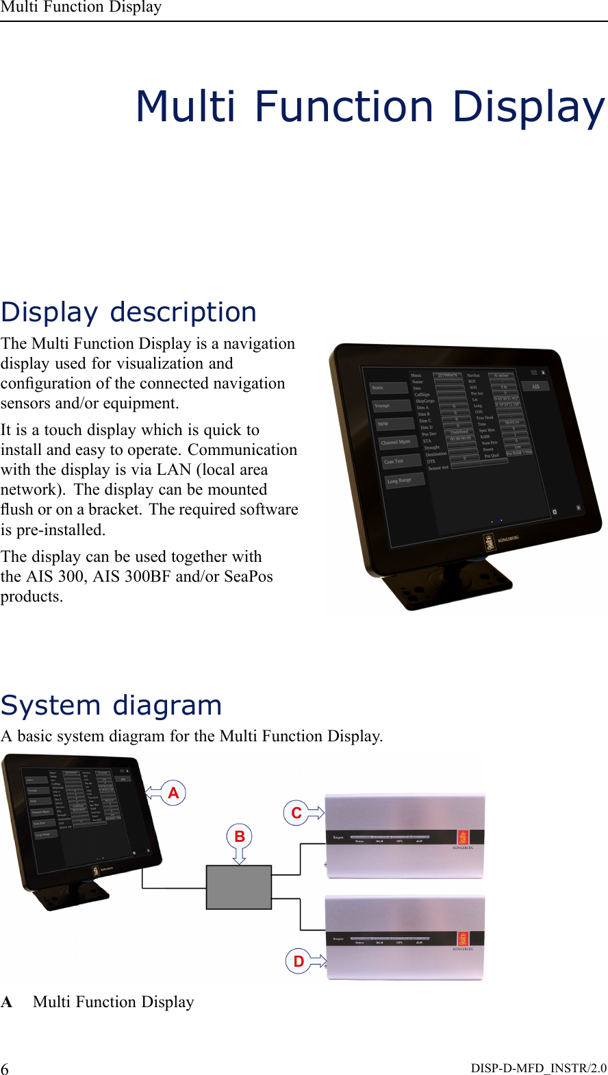 MultiFunctionDisplayMultiFunctionDisplayDisplaydescriptionTheMultiFunctionDisplayisanavigationdisplayusedforvisualizationandcongurationoftheconnectednavigationsensorsand/orequipment.Itisatouchdisplaywhichisquicktoinstallandeasytooperate.CommunicationwiththedisplayisviaLAN(localareanetwork).Thedisplaycanbemountedushoronabracket.Therequiredsoftwareispre-installed.ThedisplaycanbeusedtogetherwiththeAIS300,AIS300BFand/orSeaPosproducts.SystemdiagramAbasicsystemdiagramfortheMultiFunctionDisplay.AMultiFunctionDisplay6DISP-D-MFD_INSTR/2.0