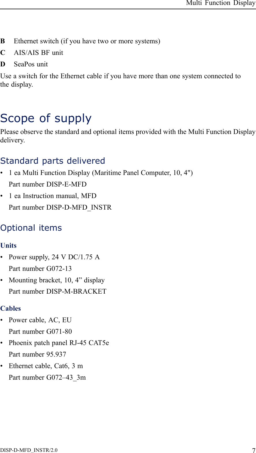 MultiFunctionDisplayBEthernetswitch(ifyouhavetwoormoresystems)CAIS/AISBFunitDSeaPosunitUseaswitchfortheEthernetcableifyouhavemorethanonesystemconnectedtothedisplay.ScopeofsupplyPleaseobservethestandardandoptionalitemsprovidedwiththeMultiFunctionDisplaydelivery.Standardpartsdelivered•1eaMultiFunctionDisplay(MaritimePanelComputer,10,4&quot;)PartnumberDISP-E-MFD•1eaInstructionmanual,MFDPartnumberDISP-D-MFD_INSTROptionalitemsUnits•Powersupply,24VDC/1.75APartnumberG072-13•Mountingbracket,10,4”displayPartnumberDISP-M-BRACKETCables•Powercable,AC,EUPartnumberG071-80•PhoenixpatchpanelRJ-45CA T5ePartnumber95.937•Ethernetcable,Cat6,3mPartnumberG072–43_3mDISP-D-MFD_INSTR/2.07