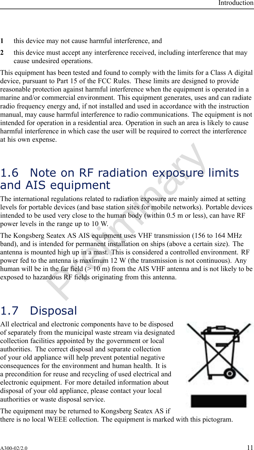 PreliminaryIntroduction1thisdevicemaynotcauseharmfulinterference,and2thisdevicemustacceptanyinterferencereceived,includinginterferencethatmaycauseundesiredoperations.ThisequipmenthasbeentestedandfoundtocomplywiththelimitsforaClassAdigitaldevice,pursuanttoPart15oftheFCCRules.Theselimitsaredesignedtoprovidereasonableprotectionagainstharmfulinterferencewhentheequipmentisoperatedinamarineand/orcommercialenvironment.Thisequipmentgenerates,usesandcanradiateradiofrequencyenergyand,ifnotinstalledandusedinaccordancewiththeinstructionmanual,maycauseharmfulinterferencetoradiocommunications.Theequipmentisnotintendedforoperationinaresidentialarea.Operationinsuchanareaislikelytocauseharmfulinterferenceinwhichcasetheuserwillberequiredtocorrecttheinterferenceathisownexpense.1.6NoteonRFradiationexposurelimitsandAISequipmentTheinternationalregulationsrelatedtoradiationexposurearemainlyaimedatsettinglevelsforportabledevices(andbasestationsitesformobilenetworks).Portabledevicesintendedtobeusedveryclosetothehumanbody(within0.5morless),canhaveRFpowerlevelsintherangeupto10W.TheKongsbergSeatexASAISequipmentusesVHFtransmission(156to164MHzband),andisintendedforpermanentinstallationonships(aboveacertainsize).Theantennaismountedhighupinamast.Thisisconsideredacontrolledenvironment.RFpowerfedtotheantennaismaximum12W(thetransmissionisnotcontinuous).Anyhumanwillbeinthefareld(&gt;10m)fromtheAISVHFantennaandisnotlikelytobeexposedtohazardousRFeldsoriginatingfromthisantenna.1.7DisposalAllelectricalandelectroniccomponentshavetobedisposedofseparatelyfromthemunicipalwastestreamviadesignatedcollectionfacilitiesappointedbythegovernmentorlocalauthorities.Thecorrectdisposalandseparatecollectionofyouroldappliancewillhelppreventpotentialnegativeconsequencesfortheenvironmentandhumanhealth.Itisapreconditionforreuseandrecyclingofusedelectricalandelectronicequipment.Formoredetailedinformationaboutdisposalofyouroldappliance,pleasecontactyourlocalauthoritiesorwastedisposalservice.TheequipmentmaybereturnedtoKongsbergSeatexASifthereisnolocalWEEEcollection.Theequipmentismarkedwiththispictogram.A300-02/2.011