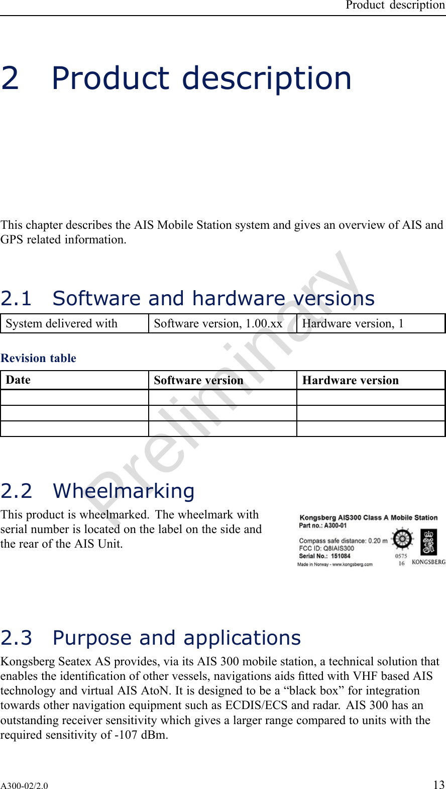 PreliminaryProductdescription2ProductdescriptionThischapterdescribestheAISMobileStationsystemandgivesanoverviewofAISandGPSrelatedinformation.2.1SoftwareandhardwareversionsSystemdeliveredwithSoftwareversion,1.00.xxHardwareversion,1RevisiontableDateSoftwareversionHardwareversion2.2WheelmarkingThisproductiswheelmarked.ThewheelmarkwithserialnumberislocatedonthelabelonthesideandtherearoftheAISUnit.2.3PurposeandapplicationsKongsbergSeatexASprovides,viaitsAIS300mobilestation,atechnicalsolutionthatenablestheidenticationofothervessels,navigationsaidsttedwithVHFbasedAIStechnologyandvirtualAISAtoN.Itisdesignedtobea“blackbox”forintegrationtowardsothernavigationequipmentsuchasECDIS/ECSandradar.AIS300hasanoutstandingreceiversensitivitywhichgivesalargerrangecomparedtounitswiththerequiredsensitivityof-107dBm.A300-02/2.013
