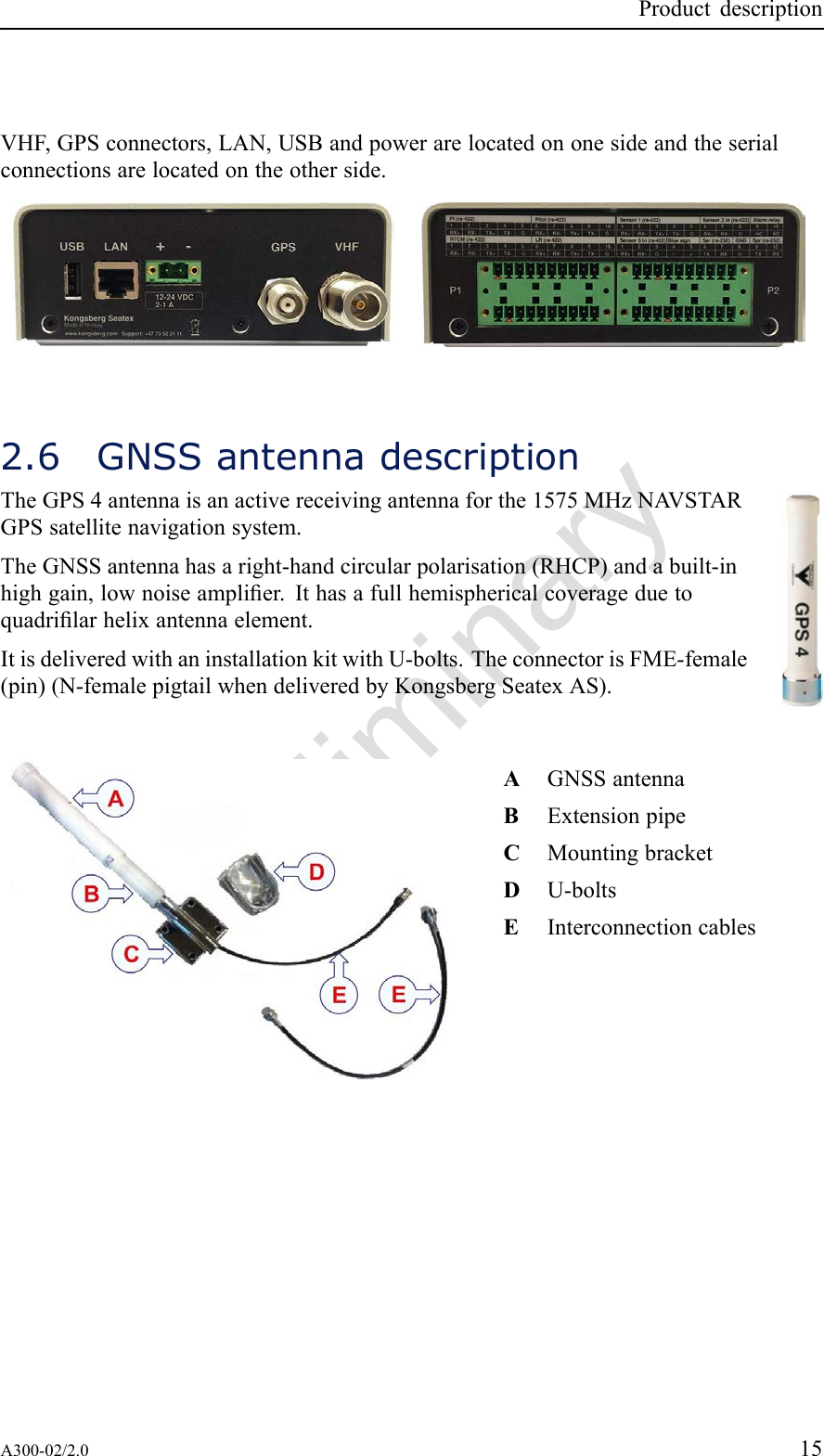 PreliminaryProductdescriptionVHF,GPSconnectors,LAN,USBandpowerarelocatedononesideandtheserialconnectionsarelocatedontheotherside.2.6GNSSantennadescriptionTheGPS4antennaisanactivereceivingantennaforthe1575MHzNA VSTARGPSsatellitenavigationsystem.TheGNSSantennahasaright-handcircularpolarisation(RHCP)andabuilt-inhighgain,lownoiseamplier.Ithasafullhemisphericalcoverageduetoquadrilarhelixantennaelement.ItisdeliveredwithaninstallationkitwithU-bolts.TheconnectorisFME-female(pin)(N-femalepigtailwhendeliveredbyKongsbergSeatexAS).AGNSSantennaBExtensionpipeCMountingbracketDU-boltsEInterconnectioncablesA300-02/2.015