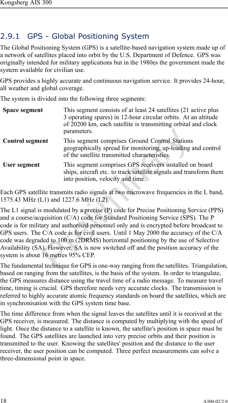 PreliminaryKongsbergAIS3002.9.1GPS-GlobalPositioningSystemTheGlobalPositioningSystem(GPS)isasatellite-basednavigationsystemmadeupofanetworkofsatellitesplacedintoorbitbytheU.S.DepartmentofDefence.GPSwasoriginallyintendedformilitaryapplicationsbutinthe1980esthegovernmentmadethesystemavailableforcivilianuse.GPSprovidesahighlyaccurateandcontinuousnavigationservice.Itprovides24-hour,allweatherandglobalcoverage.Thesystemisdividedintothefollowingthreesegments:SpacesegmentThissegmentconsistsofatleast24satellites(21activeplus3operatingspares)in12-hourcircularorbits.Atanaltitudeof20200km,eachsatelliteistransmittingorbitalandclockparameters.ControlsegmentThissegmentcomprisesGroundControlStationsgeographicallyspreadformonitoring,up-loadingandcontrolofthesatellitetransmittedcharacteristics.UsersegmentThissegmentcomprisesGPSreceiversinstalledonboardships,aircraftetc.totracksatellitesignalsandtransformthemintoposition,velocityandtime.EachGPSsatellitetransmitsradiosignalsattwomicrowavefrequenciesintheLband,1575.43MHz(L1)and1227.6MHz(L2).TheL1signalismodulatedbyaprecise(P)codeforPrecisePositioningService(PPS)andacourse/acquisition(C/A)codeforStandardPositioningService(SPS).ThePcodeisformilitaryandauthorisedpersonnelonlyandisencryptedbeforebroadcasttoGPSusers.TheC/Acodeisforcivilusers.Until1May2000theaccuracyoftheC/Acodewasdegradedto100m(2DRMS)horizontalpositioningbytheuseofSelectiveAvailability(SA).However,SAisnowswitchedoffandthepositionaccuracyofthesystemisabout16metres95%CEP .ThefundamentaltechniqueforGPSisone-wayrangingfromthesatellites.Triangulation,basedonrangingfromthesatellites,isthebasisofthesystem.Inordertotriangulate,theGPSmeasuresdistanceusingthetraveltimeofaradiomessage.Tomeasuretraveltime,timingiscrucial.GPSthereforeneedsveryaccurateclocks.Thetransmissionisreferredtohighlyaccurateatomicfrequencystandardsonboardthesatellites,whichareinsynchronisationwiththeGPSsystemtimebase.ThetimedifferencefromwhenthesignalleavesthesatellitesuntilitisreceivedattheGPSreceiver,ismeasured.Thedistanceiscomputedbymultiplyingwiththespeedoflight.Oncethedistancetoasatelliteisknown,thesatellite&apos;spositioninspacemustbefound.TheGPSsatellitesarelaunchedintoverypreciseorbitsandtheirpositionistransmittedtotheuser.Knowingthesatellites&apos;positionandthedistancetotheuserreceiver,theuserpositioncanbecomputed.Threeperfectmeasurementscansolveathree-dimensionalpointinspace.18A300-02/2.0