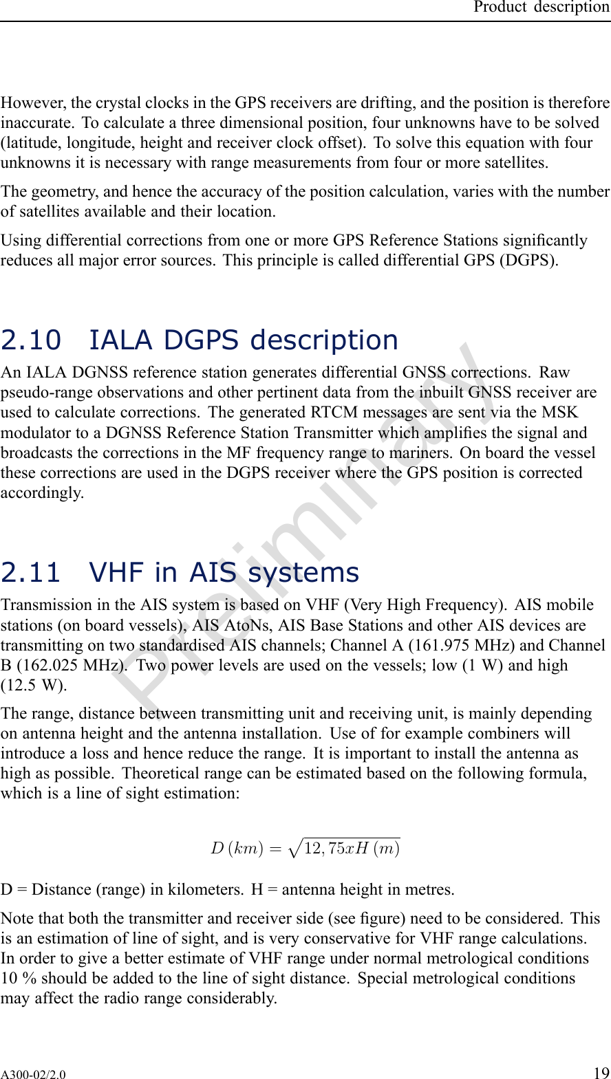 PreliminaryProductdescriptionHowever,thecrystalclocksintheGPSreceiversaredrifting,andthepositionisthereforeinaccurate.Tocalculateathreedimensionalposition,fourunknownshavetobesolved(latitude,longitude,heightandreceiverclockoffset).Tosolvethisequationwithfourunknownsitisnecessarywithrangemeasurementsfromfourormoresatellites.Thegeometry,andhencetheaccuracyofthepositioncalculation,varieswiththenumberofsatellitesavailableandtheirlocation.UsingdifferentialcorrectionsfromoneormoreGPSReferenceStationssignicantlyreducesallmajorerrorsources.ThisprincipleiscalleddifferentialGPS(DGPS).2.10IALADGPSdescriptionAnIALADGNSSreferencestationgeneratesdifferentialGNSScorrections.Rawpseudo-rangeobservationsandotherpertinentdatafromtheinbuiltGNSSreceiverareusedtocalculatecorrections.ThegeneratedRTCMmessagesaresentviatheMSKmodulatortoaDGNSSReferenceStationTransmitterwhichampliesthesignalandbroadcaststhecorrectionsintheMFfrequencyrangetomariners.OnboardthevesselthesecorrectionsareusedintheDGPSreceiverwheretheGPSpositioniscorrectedaccordingly.2.11VHFinAISsystemsTransmissionintheAISsystemisbasedonVHF(V eryHighFrequency).AISmobilestations(onboardvessels),AISAtoNs,AISBaseStationsandotherAISdevicesaretransmittingontwostandardisedAISchannels;ChannelA(161.975MHz)andChannelB(162.025MHz).Twopowerlevelsareusedonthevessels;low(1W)andhigh(12.5W).Therange,distancebetweentransmittingunitandreceivingunit,ismainlydependingonantennaheightandtheantennainstallation.Useofforexamplecombinerswillintroducealossandhencereducetherange.Itisimportanttoinstalltheantennaashighaspossible.Theoreticalrangecanbeestimatedbasedonthefollowingformula,whichisalineofsightestimation:D(km)=p12,75xH(m)D=Distance(range)inkilometers.H=antennaheightinmetres.Notethatboththetransmitterandreceiverside(seegure)needtobeconsidered.Thisisanestimationoflineofsight,andisveryconservativeforVHFrangecalculations.InordertogiveabetterestimateofVHFrangeundernormalmetrologicalconditions10%shouldbeaddedtothelineofsightdistance.Specialmetrologicalconditionsmayaffecttheradiorangeconsiderably.A300-02/2.019
