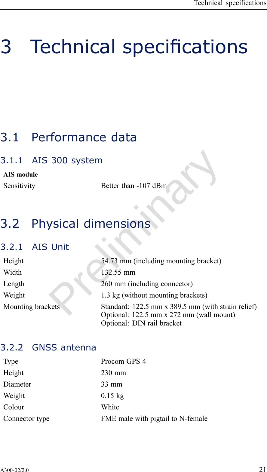 PreliminaryTechnicalspecications3Technicalspecications3.1Performancedata3.1.1AIS300systemAISmoduleSensitivityBetterthan-107dBm3.2Physicaldimensions3.2.1AISUnitHeight54.73mm(includingmountingbracket)Width132.55mmLength260mm(includingconnector)Weight1.3kg(withoutmountingbrackets)MountingbracketsStandard:122.5mmx389.5mm(withstrainrelief)Optional:122.5mmx272mm(wallmount)Optional:DINrailbracket3.2.2GNSSantennaTypeProcomGPS4Height230mmDiameter33mmWeight0.15kgColourWhiteConnectortypeFMEmalewithpigtailtoN-femaleA300-02/2.021