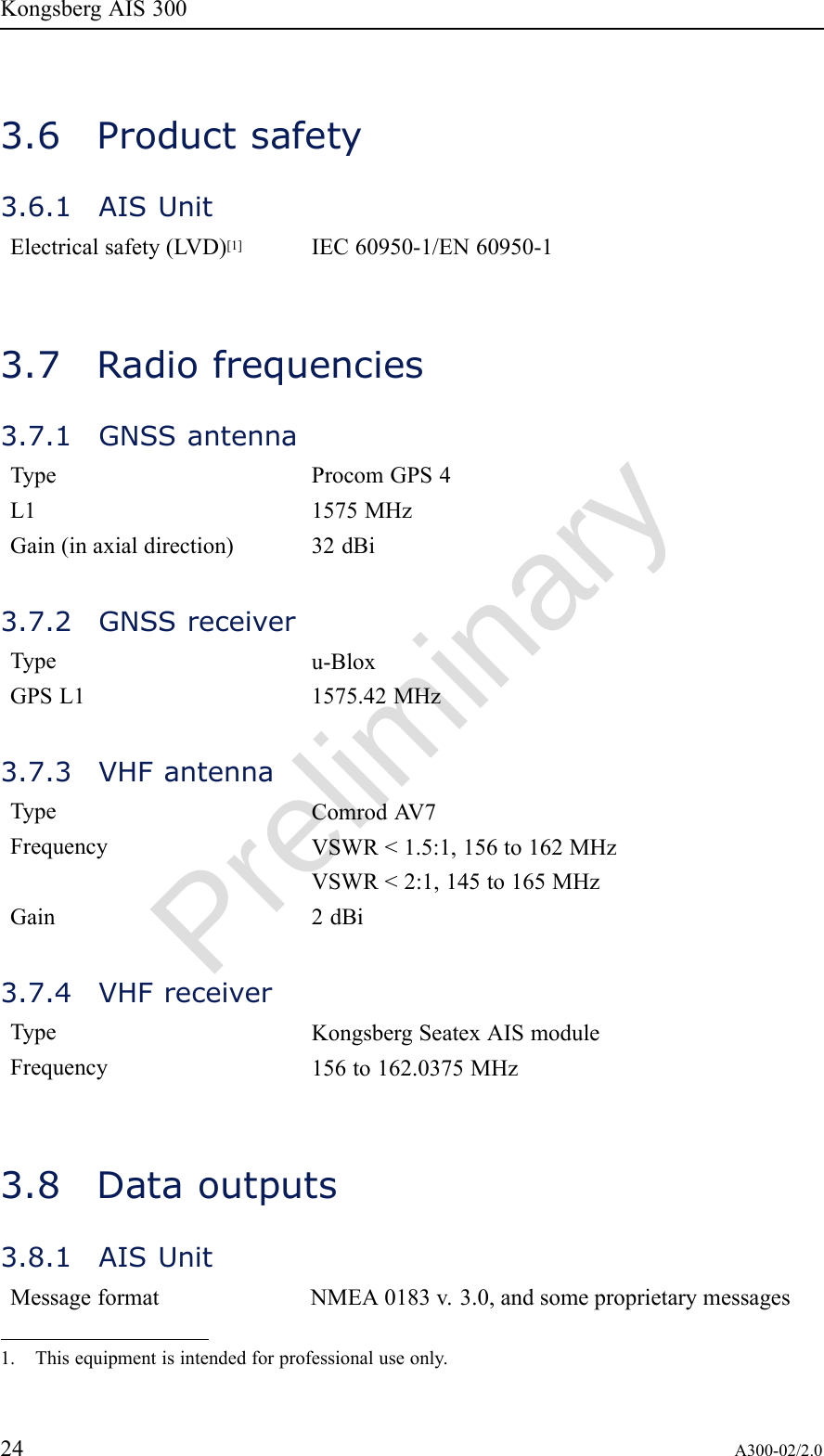 PreliminaryKongsbergAIS3003.6Productsafety3.6.1AISUnitElectricalsafety(LVD)[1]IEC60950-1/EN60950-13.7Radiofrequencies3.7.1GNSSantennaTypeProcomGPS4L11575MHzGain(inaxialdirection)32dBi3.7.2GNSSreceiverTypeu-BloxGPSL11575.42MHz3.7.3VHFantennaTypeComrodA V7FrequencyVSWR&lt;1.5:1,156to162MHzVSWR&lt;2:1,145to165MHzGain2dBi3.7.4VHFreceiverTypeKongsbergSeatexAISmoduleFrequency156to162.0375MHz3.8Dataoutputs3.8.1AISUnitMessageformatNMEA0183v.3.0,andsomeproprietarymessages1.Thisequipmentisintendedforprofessionaluseonly.24A300-02/2.0