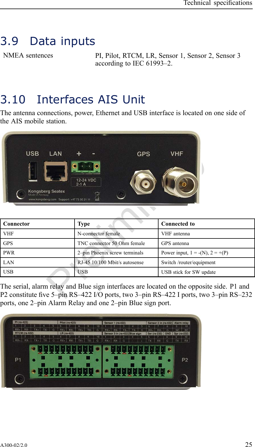 PreliminaryTechnicalspecications3.9DatainputsNMEAsentencesPI,Pilot,RTCM,LR,Sensor1,Sensor2,Sensor3accordingtoIEC61993–2.3.10InterfacesAISUnitTheantennaconnections,power,EthernetandUSBinterfaceislocatedononesideoftheAISmobilestation.ConnectorTypeConnectedtoVHFN-connectorfemaleVHFantennaGPSTNCconnector50OhmfemaleGPSantennaPWR2–pinPhoenixscrewterminalsPowerinput,1=-(N),2=+(P)LANRJ-4510/100Mbit/sautosenseSwitch/router/equipmentUSBUSBUSBstickforSWupdateTheserial,alarmrelayandBluesigninterfacesarelocatedontheoppositeside.P1andP2constituteve5–pinRS–422I/Oports,two3–pinRS–422Iports,two3–pinRS–232ports,one2–pinAlarmRelayandone2–pinBluesignport.A300-02/2.025