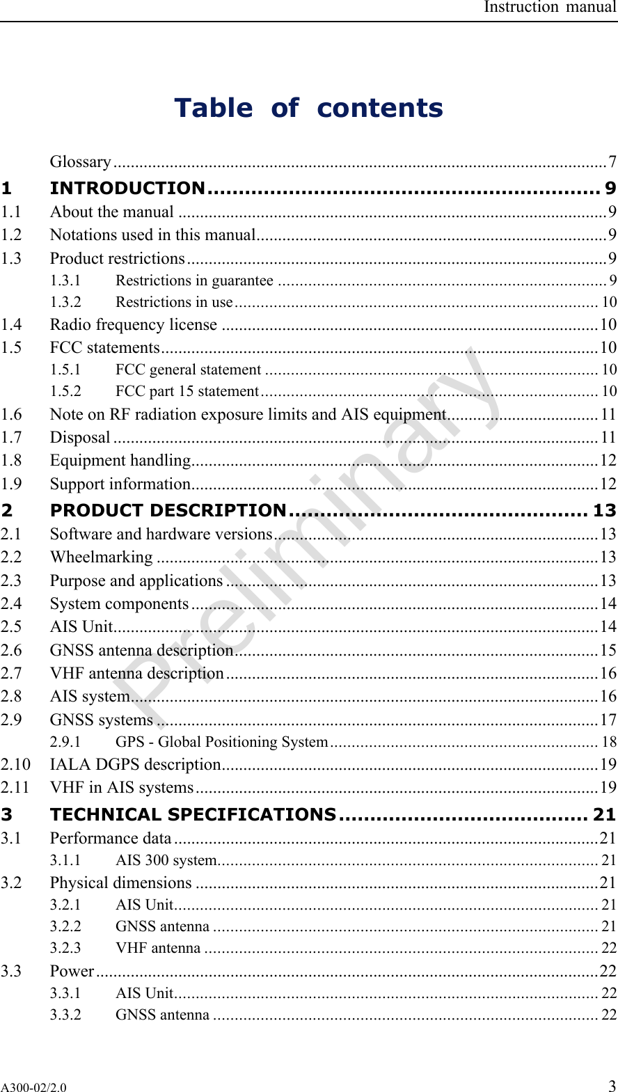 PreliminaryInstructionmanualTableofcontentsGlossary..................................................................................................................71INTRODUCTION...............................................................91.1Aboutthemanual...................................................................................................91.2Notationsusedinthismanual.................................................................................91.3Productrestrictions.................................................................................................91.3.1Restrictionsinguarantee............................................................................91.3.2Restrictionsinuse....................................................................................101.4Radiofrequencylicense.......................................................................................101.5FCCstatements.....................................................................................................101.5.1FCCgeneralstatement.............................................................................101.5.2FCCpart15statement..............................................................................101.6NoteonRFradiationexposurelimitsandAISequipment...................................111.7Disposal................................................................................................................111.8Equipmenthandling..............................................................................................121.9Supportinformation..............................................................................................122PRODUCTDESCRIPTION................................................132.1Softwareandhardwareversions...........................................................................132.2Wheelmarking......................................................................................................132.3Purposeandapplications......................................................................................132.4Systemcomponents..............................................................................................142.5AISUnit................................................................................................................142.6GNSSantennadescription....................................................................................152.7VHFantennadescription......................................................................................162.8AISsystem............................................................................................................162.9GNSSsystems......................................................................................................172.9.1GPS-GlobalPositioningSystem..............................................................182.10IALADGPSdescription.......................................................................................192.11VHFinAISsystems.............................................................................................193TECHNICALSPECIFICATIONS........................................213.1Performancedata..................................................................................................213.1.1AIS300system........................................................................................213.2Physicaldimensions.............................................................................................213.2.1AISUnit..................................................................................................213.2.2GNSSantenna.........................................................................................213.2.3VHFantenna...........................................................................................223.3Power....................................................................................................................223.3.1AISUnit..................................................................................................223.3.2GNSSantenna.........................................................................................22A300-02/2.03