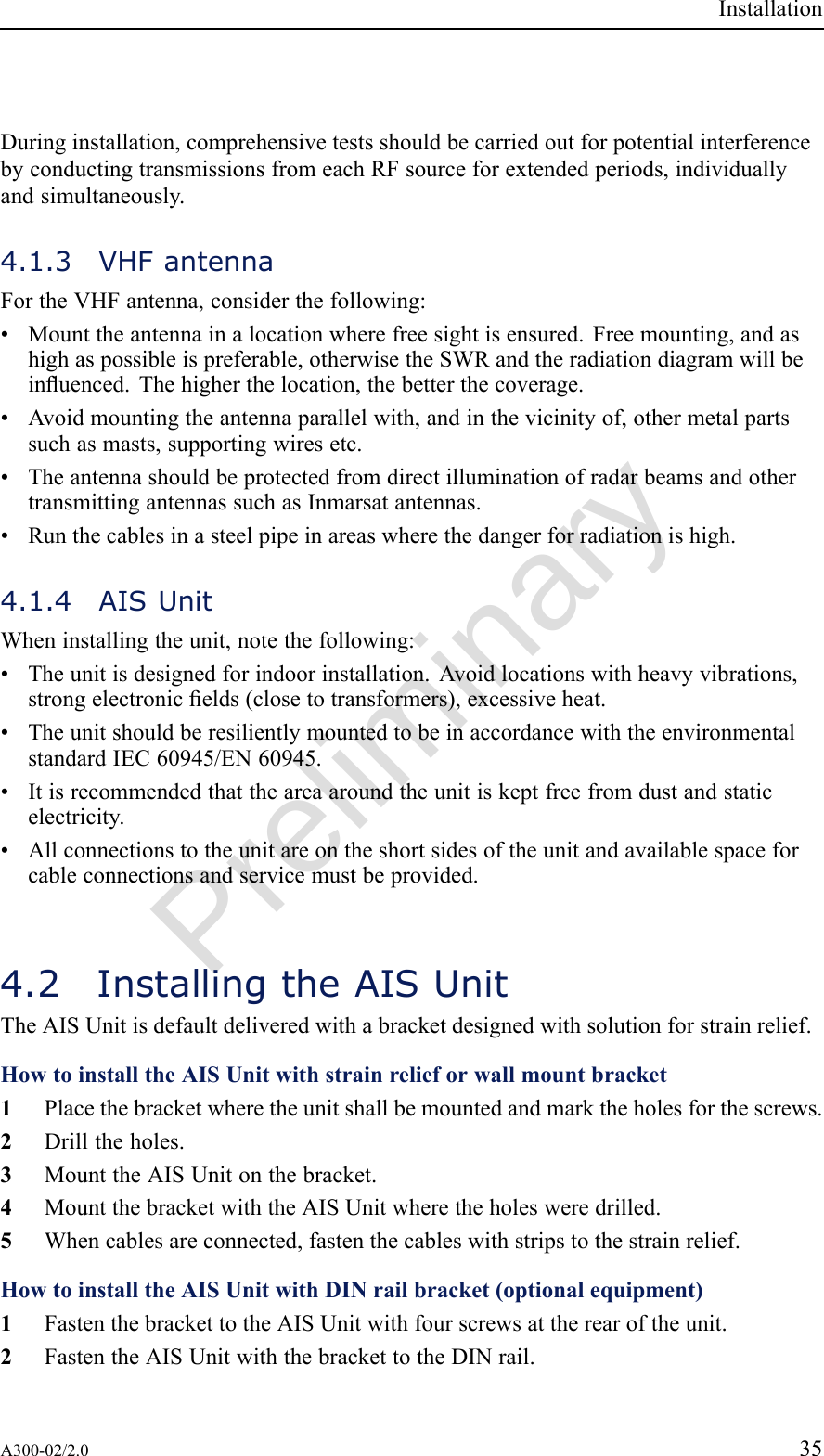 PreliminaryInstallationDuringinstallation,comprehensivetestsshouldbecarriedoutforpotentialinterferencebyconductingtransmissionsfromeachRFsourceforextendedperiods,individuallyandsimultaneously.4.1.3VHFantennaFortheVHFantenna,considerthefollowing:•Mounttheantennainalocationwherefreesightisensured.Freemounting,andashighaspossibleispreferable,otherwisetheSWRandtheradiationdiagramwillbeinuenced.Thehigherthelocation,thebetterthecoverage.•Avoidmountingtheantennaparallelwith,andinthevicinityof,othermetalpartssuchasmasts,supportingwiresetc.•TheantennashouldbeprotectedfromdirectilluminationofradarbeamsandothertransmittingantennassuchasInmarsatantennas.•Runthecablesinasteelpipeinareaswherethedangerforradiationishigh.4.1.4AISUnitWheninstallingtheunit,notethefollowing:•Theunitisdesignedforindoorinstallation.Avoidlocationswithheavyvibrations,strongelectronicelds(closetotransformers),excessiveheat.•TheunitshouldberesilientlymountedtobeinaccordancewiththeenvironmentalstandardIEC60945/EN60945.•Itisrecommendedthattheareaaroundtheunitiskeptfreefromdustandstaticelectricity.•Allconnectionstotheunitareontheshortsidesoftheunitandavailablespaceforcableconnectionsandservicemustbeprovided.4.2InstallingtheAISUnitTheAISUnitisdefaultdeliveredwithabracketdesignedwithsolutionforstrainrelief.HowtoinstalltheAISUnitwithstrainrelieforwallmountbracket1Placethebracketwheretheunitshallbemountedandmarktheholesforthescrews.2Drilltheholes.3MounttheAISUnitonthebracket.4MountthebracketwiththeAISUnitwheretheholesweredrilled.5Whencablesareconnected,fastenthecableswithstripstothestrainrelief.HowtoinstalltheAISUnitwithDINrailbracket(optionalequipment)1FastenthebrackettotheAISUnitwithfourscrewsattherearoftheunit.2FastentheAISUnitwiththebrackettotheDINrail.A300-02/2.035
