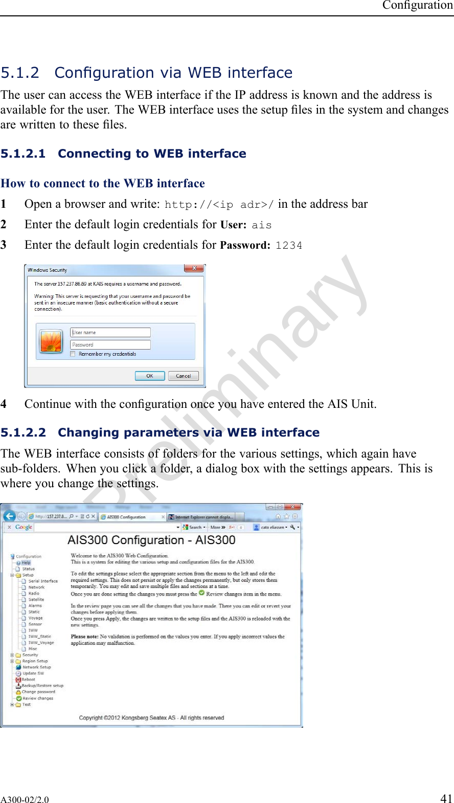 PreliminaryConguration5.1.2CongurationviaWEBinterfaceTheusercanaccesstheWEBinterfaceiftheIPaddressisknownandtheaddressisavailablefortheuser.TheWEBinterfaceusesthesetuplesinthesystemandchangesarewrittentotheseles.5.1.2.1ConnectingtoWEBinterfaceHowtoconnecttotheWEBinterface1Openabrowserandwrite:http://&lt;ipadr&gt;/intheaddressbar2EnterthedefaultlogincredentialsforUser:ais3EnterthedefaultlogincredentialsforPassword:12344ContinuewiththecongurationonceyouhaveenteredtheAISUnit.5.1.2.2ChangingparametersviaWEBinterfaceTheWEBinterfaceconsistsoffoldersforthevarioussettings,whichagainhavesub-folders.Whenyouclickafolder,adialogboxwiththesettingsappears.Thisiswhereyouchangethesettings.A300-02/2.041