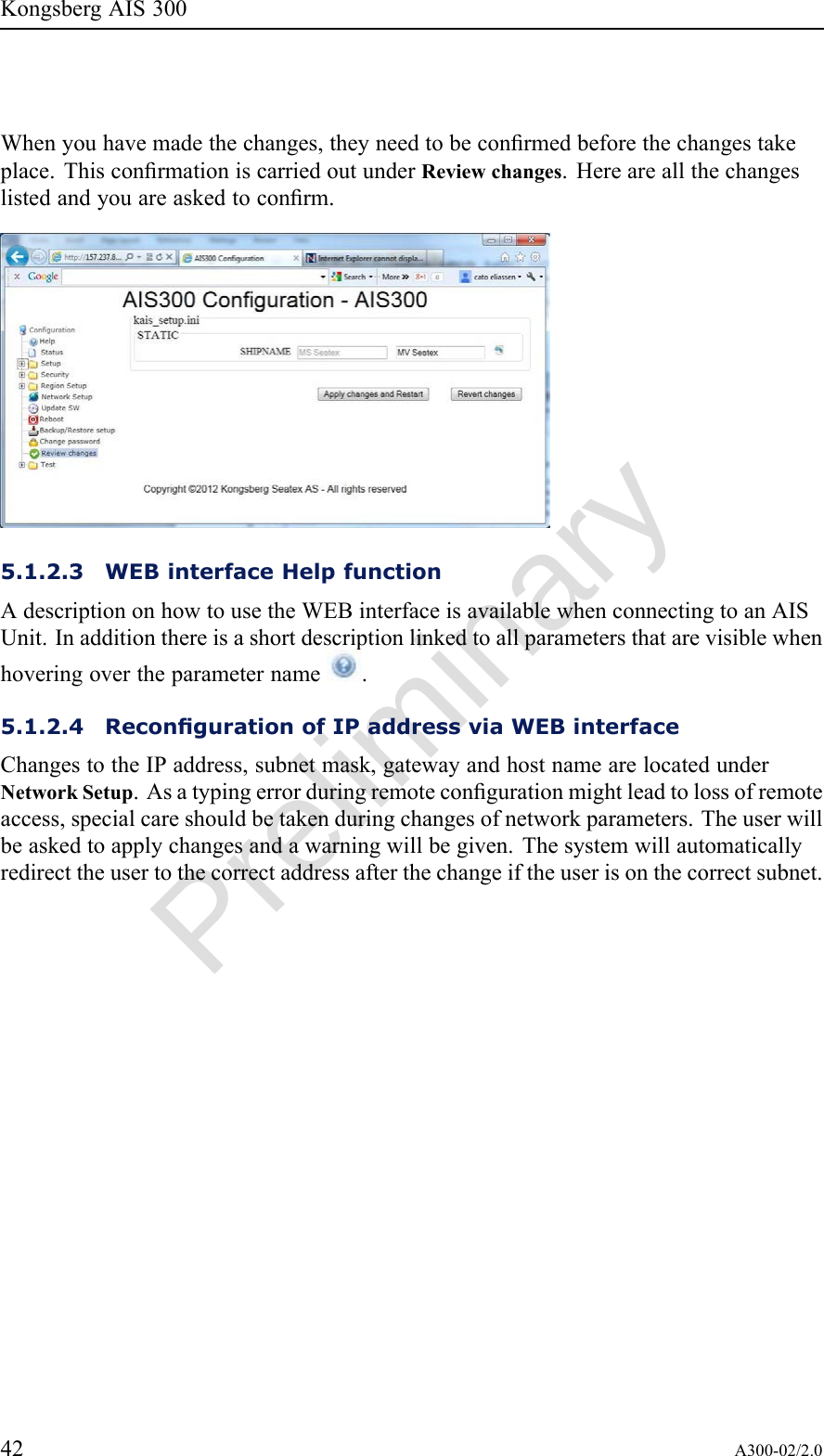 PreliminaryKongsbergAIS300Whenyouhavemadethechanges,theyneedtobeconrmedbeforethechangestakeplace.ThisconrmationiscarriedoutunderReviewchanges.Hereareallthechangeslistedandyouareaskedtoconrm.5.1.2.3WEBinterfaceHelpfunctionAdescriptiononhowtousetheWEBinterfaceisavailablewhenconnectingtoanAISUnit.Inadditionthereisashortdescriptionlinkedtoallparametersthatarevisiblewhenhoveringovertheparametername.5.1.2.4RecongurationofIPaddressviaWEBinterfaceChangestotheIPaddress,subnetmask,gatewayandhostnamearelocatedunderNetworkSetup.Asatypingerrorduringremotecongurationmightleadtolossofremoteaccess,specialcareshouldbetakenduringchangesofnetworkparameters.Theuserwillbeaskedtoapplychangesandawarningwillbegiven.Thesystemwillautomaticallyredirecttheusertothecorrectaddressafterthechangeiftheuserisonthecorrectsubnet.42A300-02/2.0