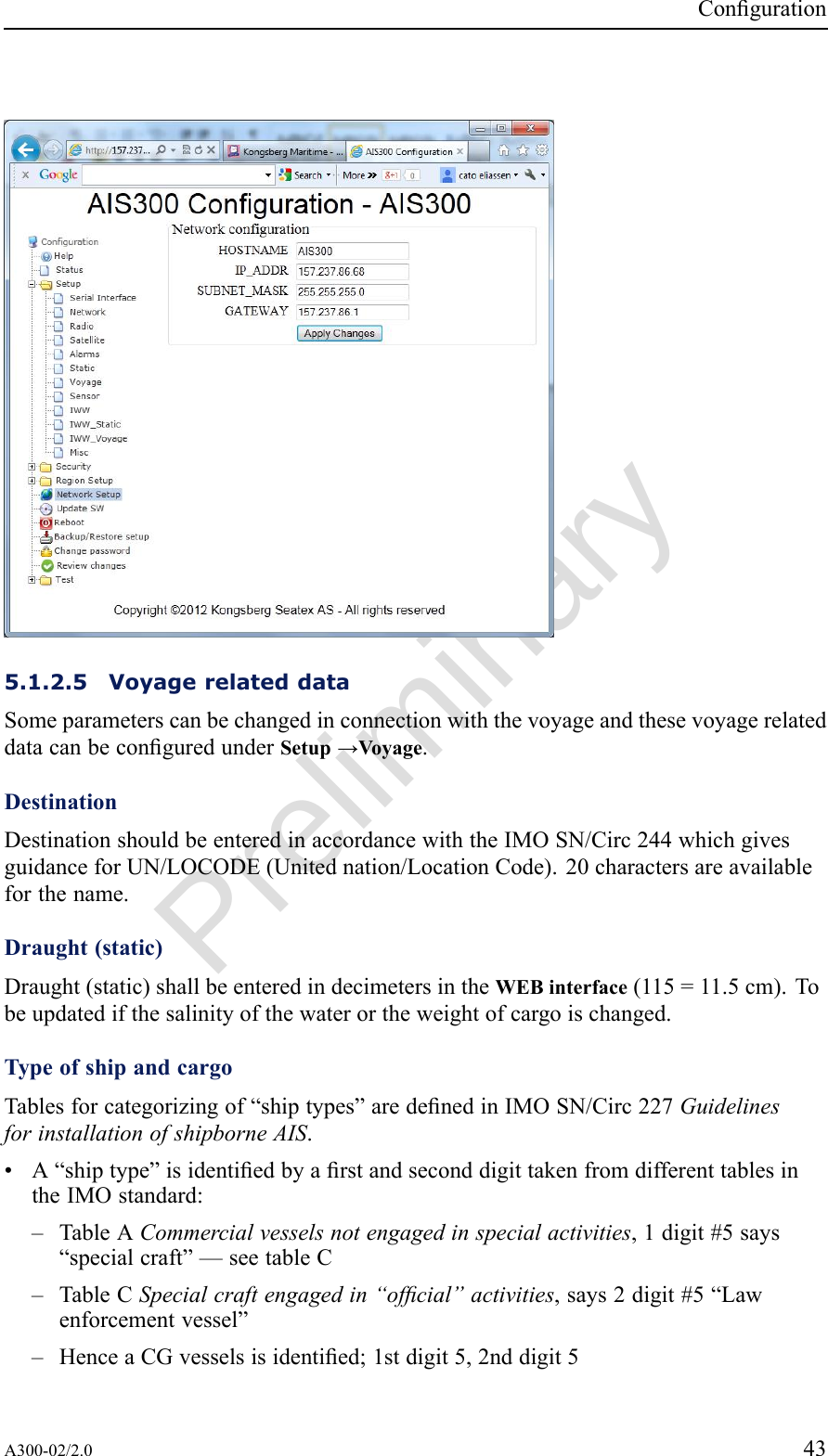 PreliminaryConguration5.1.2.5VoyagerelateddataSomeparameterscanbechangedinconnectionwiththevoyageandthesevoyagerelateddatacanbeconguredunderSetup→Voyage.DestinationDestinationshouldbeenteredinaccordancewiththeIMOSN/Circ244whichgivesguidanceforUN/LOCODE(Unitednation/LocationCode).20charactersareavailableforthename.Draught(static)Draught(static)shallbeenteredindecimetersintheWEBinterface(115=11.5cm).Tobeupdatedifthesalinityofthewaterortheweightofcargoischanged.TypeofshipandcargoTablesforcategorizingof“shiptypes”aredenedinIMOSN/Circ227GuidelinesforinstallationofshipborneAIS.•A“shiptype”isidentiedbyarstandseconddigittakenfromdifferenttablesintheIMOstandard:–TableACommercialvesselsnotengagedinspecialactivities,1digit#5says“specialcraft”—seetableC–TableCSpecialcraftengagedin“ofcial”activities,says2digit#5“Lawenforcementvessel”–HenceaCGvesselsisidentied;1stdigit5,2nddigit5A300-02/2.043