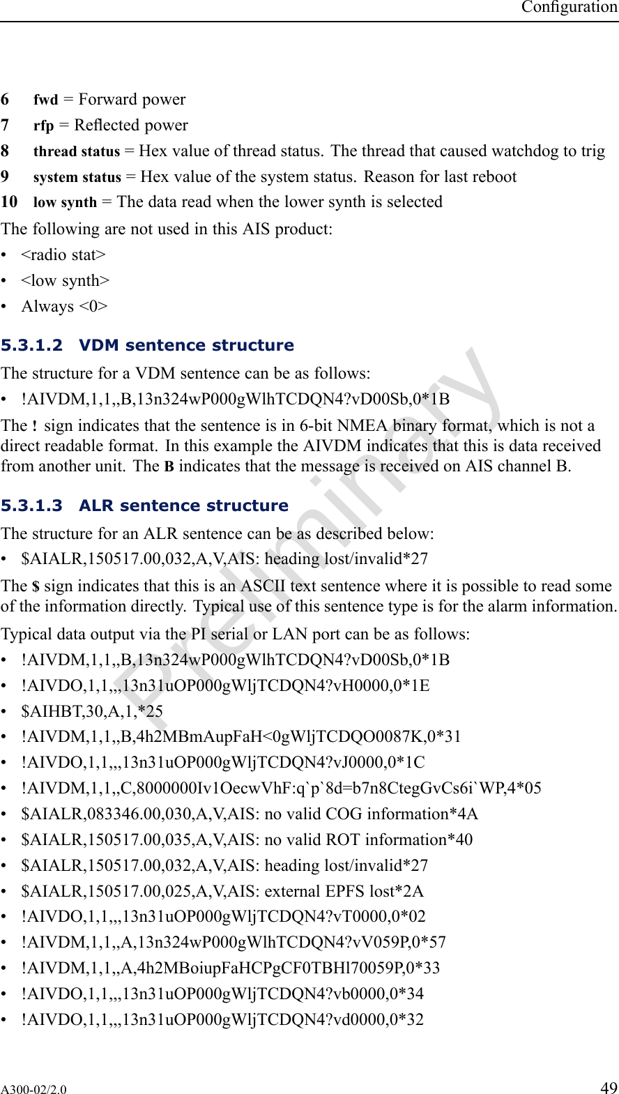 PreliminaryConguration6fwd=Forwardpower7rfp=Reectedpower8threadstatus=Hexvalueofthreadstatus.Thethreadthatcausedwatchdogtotrig9systemstatus=Hexvalueofthesystemstatus.Reasonforlastreboot10lowsynth=ThedatareadwhenthelowersynthisselectedThefollowingarenotusedinthisAISproduct:•&lt;radiostat&gt;•&lt;lowsynth&gt;•Always&lt;0&gt;5.3.1.2VDMsentencestructureThestructureforaVDMsentencecanbeasfollows:•!AIVDM,1,1,,B,13n324wP000gWlhTCDQN4?vD00Sb,0*1BThe!signindicatesthatthesentenceisin6-bitNMEAbinaryformat,whichisnotadirectreadableformat.InthisexampletheAIVDMindicatesthatthisisdatareceivedfromanotherunit.TheBindicatesthatthemessageisreceivedonAISchannelB.5.3.1.3ALRsentencestructureThestructureforanALRsentencecanbeasdescribedbelow:•$AIALR,150517.00,032,A,V ,AIS:headinglost/invalid*27The$signindicatesthatthisisanASCIItextsentencewhereitispossibletoreadsomeoftheinformationdirectly.Typicaluseofthissentencetypeisforthealarminformation.TypicaldataoutputviathePIserialorLANportcanbeasfollows:•!AIVDM,1,1,,B,13n324wP000gWlhTCDQN4?vD00Sb,0*1B•!AIVDO,1,1,,,13n31uOP000gWljTCDQN4?vH0000,0*1E•$AIHBT,30,A,1,*25•!AIVDM,1,1,,B,4h2MBmAupFaH&lt;0gWljTCDQO0087K,0*31•!AIVDO,1,1,,,13n31uOP000gWljTCDQN4?vJ0000,0*1C•!AIVDM,1,1,,C,8000000Iv1OecwVhF:q`p`8d=b7n8CtegGvCs6i`WP,4*05•$AIALR,083346.00,030,A,V ,AIS:novalidCOGinformation*4A•$AIALR,150517.00,035,A,V ,AIS:novalidROTinformation*40•$AIALR,150517.00,032,A,V ,AIS:headinglost/invalid*27•$AIALR,150517.00,025,A,V ,AIS:externalEPFSlost*2A•!AIVDO,1,1,,,13n31uOP000gWljTCDQN4?vT0000,0*02•!AIVDM,1,1,,A,13n324wP000gWlhTCDQN4?vV059P,0*57•!AIVDM,1,1,,A,4h2MBoiupFaHCPgCF0TBHl70059P,0*33•!AIVDO,1,1,,,13n31uOP000gWljTCDQN4?vb0000,0*34•!AIVDO,1,1,,,13n31uOP000gWljTCDQN4?vd0000,0*32A300-02/2.049