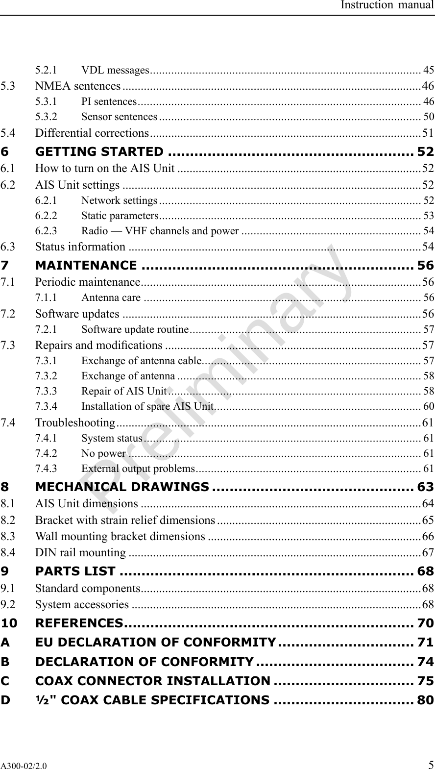 PreliminaryInstructionmanual5.2.1VDLmessages.........................................................................................455.3NMEAsentences..................................................................................................465.3.1PIsentences.............................................................................................465.3.2Sensorsentences......................................................................................505.4Differentialcorrections.........................................................................................516GETTINGSTARTED........................................................526.1HowtoturnontheAISUnit................................................................................526.2AISUnitsettings..................................................................................................526.2.1Networksettings......................................................................................526.2.2Staticparameters......................................................................................536.2.3Radio—VHFchannelsandpower...........................................................546.3Statusinformation................................................................................................547MAINTENANCE..............................................................567.1Periodicmaintenance............................................................................................567.1.1Antennacare...........................................................................................567.2Softwareupdates..................................................................................................567.2.1Softwareupdateroutine............................................................................577.3Repairsandmodications....................................................................................577.3.1Exchangeofantennacable........................................................................577.3.2Exchangeofantenna................................................................................587.3.3RepairofAISUnit...................................................................................587.3.4InstallationofspareAISUnit....................................................................607.4Troubleshooting....................................................................................................617.4.1Systemstatus...........................................................................................617.4.2Nopower................................................................................................617.4.3Externaloutputproblems..........................................................................618MECHANICALDRAWINGS..............................................638.1AISUnitdimensions............................................................................................648.2Bracketwithstrainreliefdimensions...................................................................658.3Wallmountingbracketdimensions......................................................................668.4DINrailmounting................................................................................................679PARTSLIST...................................................................689.1Standardcomponents............................................................................................689.2Systemaccessories...............................................................................................6810REFERENCES..................................................................70AEUDECLARATIONOFCONFORMITY...............................71BDECLARATIONOFCONFORMITY....................................74CCOAXCONNECTORINSTALLATION................................75D½&quot;COAXCABLESPECIFICATIONS................................80A300-02/2.05