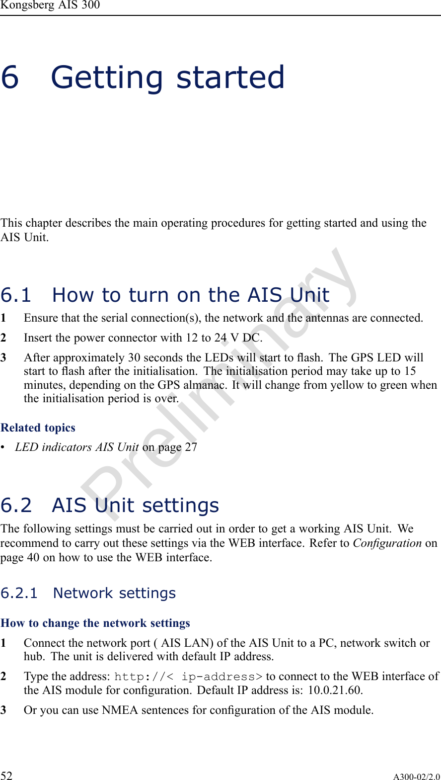 PreliminaryKongsbergAIS3006GettingstartedThischapterdescribesthemainoperatingproceduresforgettingstartedandusingtheAISUnit.6.1HowtoturnontheAISUnit1Ensurethattheserialconnection(s),thenetworkandtheantennasareconnected.2Insertthepowerconnectorwith12to24VDC.3Afterapproximately30secondstheLEDswillstarttoash.TheGPSLEDwillstarttoashaftertheinitialisation.Theinitialisationperiodmaytakeupto15minutes,dependingontheGPSalmanac.Itwillchangefromyellowtogreenwhentheinitialisationperiodisover.Relatedtopics•LEDindicatorsAISUnitonpage276.2AISUnitsettingsThefollowingsettingsmustbecarriedoutinordertogetaworkingAISUnit.WerecommendtocarryoutthesesettingsviatheWEBinterface.RefertoCongurationonpage40onhowtousetheWEBinterface.6.2.1NetworksettingsHowtochangethenetworksettings1Connectthenetworkport(AISLAN)oftheAISUnittoaPC,networkswitchorhub.TheunitisdeliveredwithdefaultIPaddress.2Typetheaddress:http://&lt;ip-address&gt;toconnecttotheWEBinterfaceoftheAISmoduleforconguration.DefaultIPaddressis:10.0.21.60.3OryoucanuseNMEAsentencesforcongurationoftheAISmodule.52A300-02/2.0