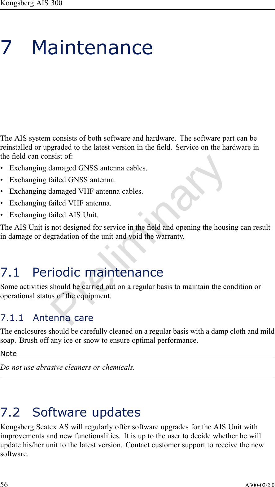 PreliminaryKongsbergAIS3007MaintenanceTheAISsystemconsistsofbothsoftwareandhardware.Thesoftwarepartcanbereinstalledorupgradedtothelatestversionintheeld.Serviceonthehardwareintheeldcanconsistof:•ExchangingdamagedGNSSantennacables.•ExchangingfailedGNSSantenna.•ExchangingdamagedVHFantennacables.•ExchangingfailedVHFantenna.•ExchangingfailedAISUnit.TheAISUnitisnotdesignedforserviceintheeldandopeningthehousingcanresultindamageordegradationoftheunitandvoidthewarranty.7.1PeriodicmaintenanceSomeactivitiesshouldbecarriedoutonaregularbasistomaintaintheconditionoroperationalstatusoftheequipment.7.1.1AntennacareTheenclosuresshouldbecarefullycleanedonaregularbasiswithadampclothandmildsoap.Brushoffanyiceorsnowtoensureoptimalperformance.NoteDonotuseabrasivecleanersorchemicals.7.2SoftwareupdatesKongsbergSeatexASwillregularlyoffersoftwareupgradesfortheAISUnitwithimprovementsandnewfunctionalities.Itisuptotheusertodecidewhetherhewillupdatehis/herunittothelatestversion.Contactcustomersupporttoreceivethenewsoftware.56A300-02/2.0