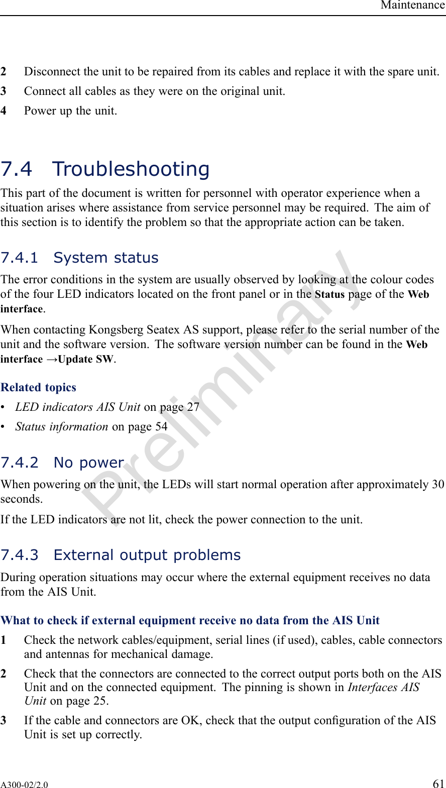 PreliminaryMaintenance2Disconnecttheunittoberepairedfromitscablesandreplaceitwiththespareunit.3Connectallcablesastheywereontheoriginalunit.4Poweruptheunit.7.4TroubleshootingThispartofthedocumentiswrittenforpersonnelwithoperatorexperiencewhenasituationariseswhereassistancefromservicepersonnelmayberequired.Theaimofthissectionistoidentifytheproblemsothattheappropriateactioncanbetaken.7.4.1SystemstatusTheerrorconditionsinthesystemareusuallyobservedbylookingatthecolourcodesofthefourLEDindicatorslocatedonthefrontpanelorintheStatuspageoftheWebinterface.WhencontactingKongsbergSeatexASsupport,pleaserefertotheserialnumberoftheunitandthesoftwareversion.ThesoftwareversionnumbercanbefoundintheWebinterface→UpdateSW.Relatedtopics•LEDindicatorsAISUnitonpage27•Statusinformationonpage547.4.2NopowerWhenpoweringontheunit,theLEDswillstartnormaloperationafterapproximately30seconds.IftheLEDindicatorsarenotlit,checkthepowerconnectiontotheunit.7.4.3ExternaloutputproblemsDuringoperationsituationsmayoccurwheretheexternalequipmentreceivesnodatafromtheAISUnit.WhattocheckifexternalequipmentreceivenodatafromtheAISUnit1Checkthenetworkcables/equipment,seriallines(ifused),cables,cableconnectorsandantennasformechanicaldamage.2CheckthattheconnectorsareconnectedtothecorrectoutputportsbothontheAISUnitandontheconnectedequipment.ThepinningisshowninInterfacesAISUnitonpage25.3IfthecableandconnectorsareOK,checkthattheoutputcongurationoftheAISUnitissetupcorrectly.A300-02/2.061