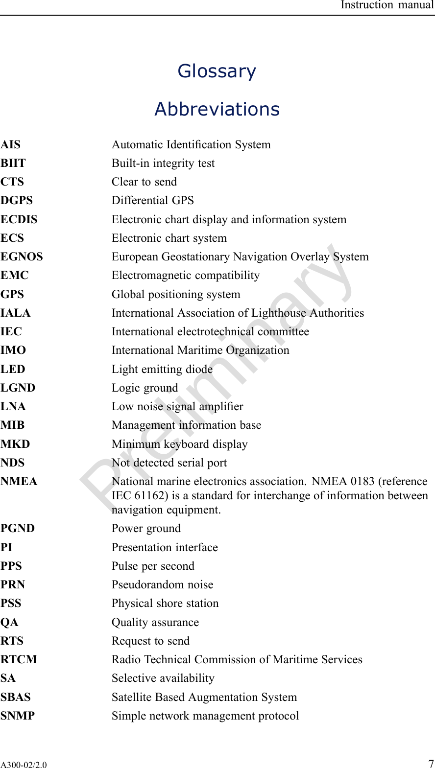 PreliminaryInstructionmanualGlossaryAbbreviationsAISAutomaticIdenticationSystemBIITBuilt-inintegritytestCTSCleartosendDGPSDifferentialGPSECDISElectronicchartdisplayandinformationsystemECSElectronicchartsystemEGNOSEuropeanGeostationaryNavigationOverlaySystemEMCElectromagneticcompatibilityGPSGlobalpositioningsystemIALAInternationalAssociationofLighthouseAuthoritiesIECInternationalelectrotechnicalcommitteeIMOInternationalMaritimeOrganizationLEDLightemittingdiodeLGNDLogicgroundLNALownoisesignalamplierMIBManagementinformationbaseMKDMinimumkeyboarddisplayNDSNotdetectedserialportNMEANationalmarineelectronicsassociation.NMEA0183(referenceIEC61162)isastandardforinterchangeofinformationbetweennavigationequipment.PGNDPowergroundPIPresentationinterfacePPSPulsepersecondPRNPseudorandomnoisePSSPhysicalshorestationQAQualityassuranceRTSRequesttosendRTCMRadioTechnicalCommissionofMaritimeServicesSASelectiveavailabilitySBASSatelliteBasedAugmentationSystemSNMPSimplenetworkmanagementprotocolA300-02/2.07