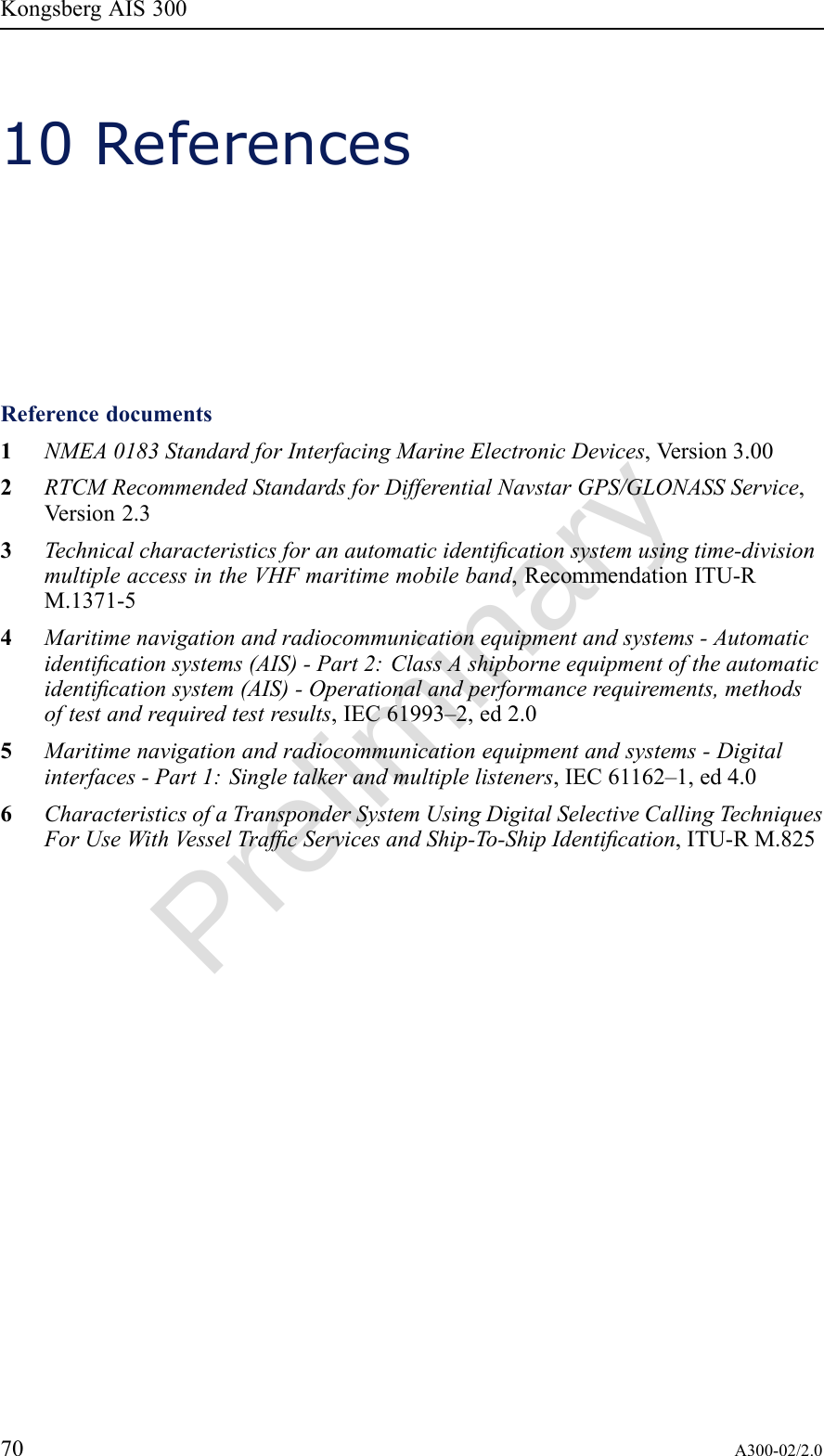 PreliminaryKongsbergAIS30010ReferencesReferencedocuments1NMEA0183StandardforInterfacingMarineElectronicDevices,Version3.002RTCMRecommendedStandardsforDifferentialNavstarGPS/GLONASSService,Version2.33Technicalcharacteristicsforanautomaticidenticationsystemusingtime-divisionmultipleaccessintheVHFmaritimemobileband,RecommendationITU-RM.1371-54Maritimenavigationandradiocommunicationequipmentandsystems-Automaticidenticationsystems(AIS)-Part2:ClassAshipborneequipmentoftheautomaticidenticationsystem(AIS)-Operationalandperformancerequirements,methodsoftestandrequiredtestresults,IEC61993–2,ed2.05Maritimenavigationandradiocommunicationequipmentandsystems-Digitalinterfaces-Part1:Singletalkerandmultiplelisteners,IEC61162–1,ed4.06CharacteristicsofaTransponderSystemUsingDigitalSelectiveCallingTechniquesForUseWithV esselTrafcServicesandShip-To-ShipIdentication,ITU-RM.82570A300-02/2.0