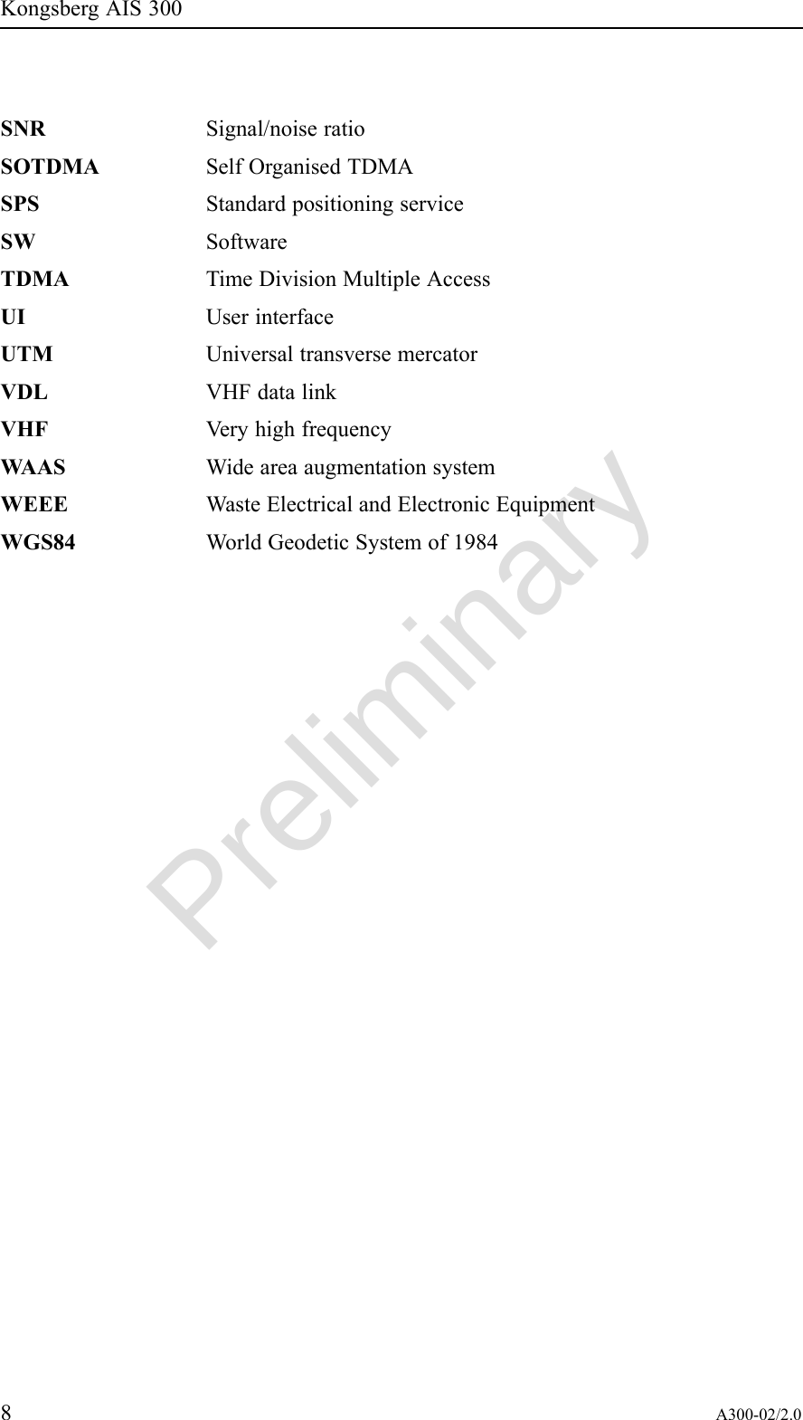 PreliminaryKongsbergAIS300SNRSignal/noiseratioSOTDMASelfOrganisedTDMASPSStandardpositioningserviceSWSoftwareTDMATimeDivisionMultipleAccessUIUserinterfaceUTMUniversaltransversemercatorVDLVHFdatalinkVHFVeryhighfrequencyWAASWideareaaugmentationsystemWEEEWasteElectricalandElectronicEquipmentWGS84WorldGeodeticSystemof19848A300-02/2.0