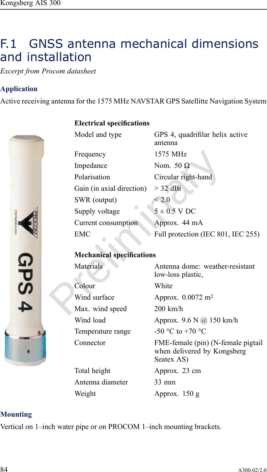 PreliminaryKongsbergAIS300F .1GNSSantennamechanicaldimensionsandinstallationExcerptfromProcomdatasheetApplicationActivereceivingantennaforthe1575MHzNA VSTARGPSSatellitteNavigationSystemElectricalspecicationsModelandtypeGPS4,quadrilarhelixactiveantennaFrequency1575MHzImpedanceNom.50ΩPolarisationCircularright-handGain(inaxialdirection)&gt;32dBiSWR(output)&lt;2.0Supplyvoltage5±0.5VDCCurrentconsumptionApprox.44mAEMCFullprotection(IEC801,IEC255)MechanicalspecicationsMaterialsAntennadome:weather-resistantlow-lossplastic,ColourWhiteWindsurfaceApprox.0.0072m2Max.windspeed200km/hWindloadApprox.9.6N@150km/hTemperaturerange-50°Cto+70°CConnectorFME-female(pin)(N-femalepigtailwhendeliveredbyKongsbergSeatexAS)TotalheightApprox.23cmAntennadiameter33mmWeightApprox.150gMountingVerticalon1–inchwaterpipeoronPROCOM1–inchmountingbrackets.84A300-02/2.0