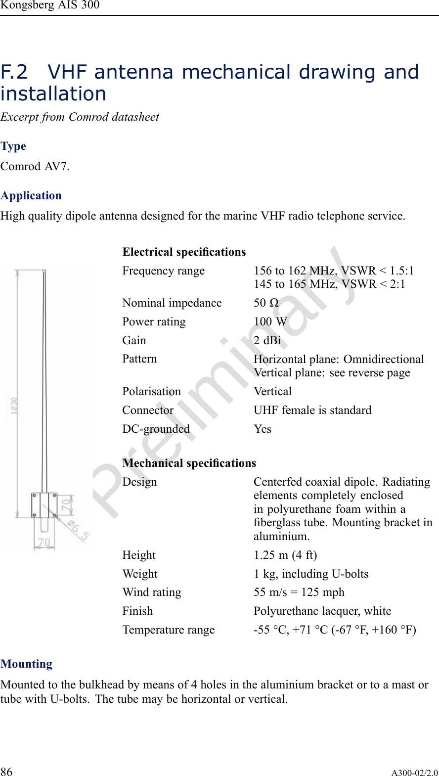 PreliminaryKongsbergAIS300F .2VHFantennamechanicaldrawingandinstallationExcerptfromComroddatasheetTypeComrodA V7.ApplicationHighqualitydipoleantennadesignedforthemarineVHFradiotelephoneservice.ElectricalspecicationsFrequencyrange156to162MHz,VSWR&lt;1.5:1145to165MHz,VSWR&lt;2:1Nominalimpedance50ΩPowerrating100WGain2dBiPatternHorizontalplane:OmnidirectionalVerticalplane:seereversepagePolarisationVerticalConnectorUHFfemaleisstandardDC-groundedYesMechanicalspecicationsDesignCenterfedcoaxialdipole.Radiatingelementscompletelyenclosedinpolyurethanefoamwithinaberglasstube.Mountingbracketinaluminium.Height1.25m(4ft)Weight1kg,includingU-boltsWindrating55m/s=125mphFinishPolyurethanelacquer,whiteTemperaturerange-55°C,+71°C(-67°F,+160°F)MountingMountedtothebulkheadbymeansof4holesinthealuminiumbracketortoamastortubewithU-bolts.Thetubemaybehorizontalorvertical.86A300-02/2.0