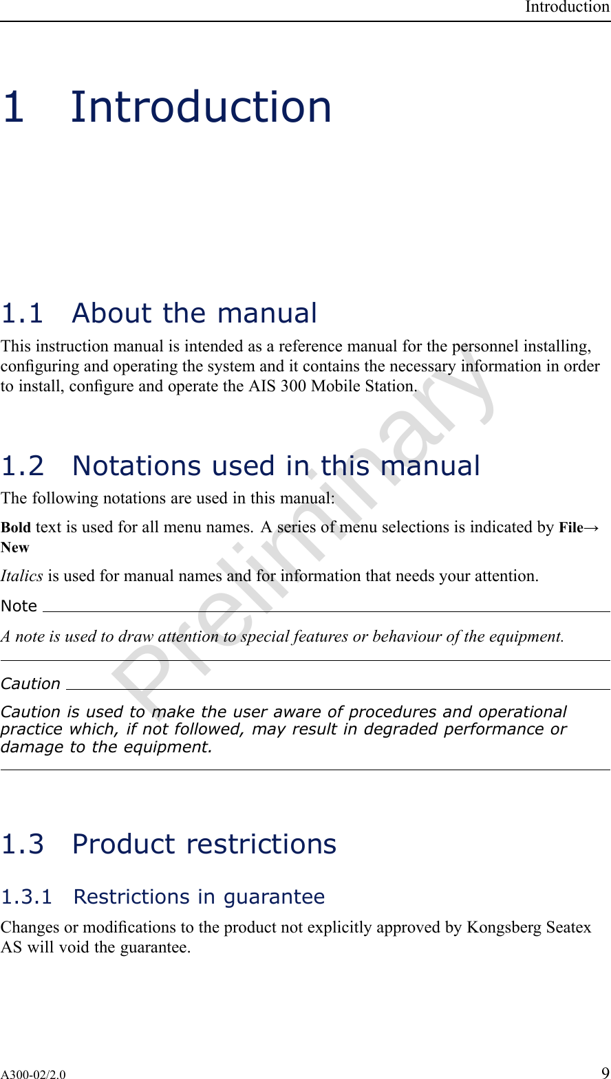 PreliminaryIntroduction1Introduction1.1AboutthemanualThisinstructionmanualisintendedasareferencemanualforthepersonnelinstalling,conguringandoperatingthesystemanditcontainsthenecessaryinformationinordertoinstall,congureandoperatetheAIS300MobileStation.1.2NotationsusedinthismanualThefollowingnotationsareusedinthismanual:Boldtextisusedforallmenunames.AseriesofmenuselectionsisindicatedbyFile→NewItalicsisusedformanualnamesandforinformationthatneedsyourattention.NoteAnoteisusedtodrawattentiontospecialfeaturesorbehaviouroftheequipment.CautionCautionisusedtomaketheuserawareofproceduresandoperationalpracticewhich,ifnotfollowed,mayresultindegradedperformanceordamagetotheequipment.1.3Productrestrictions1.3.1RestrictionsinguaranteeChangesormodicationstotheproductnotexplicitlyapprovedbyKongsbergSeatexASwillvoidtheguarantee.A300-02/2.09