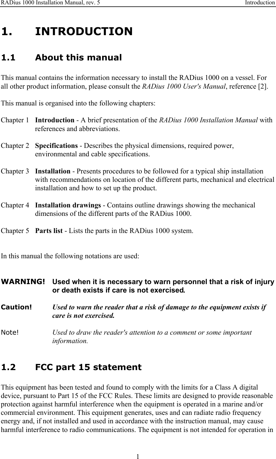 RADius 1000 Installation Manual, rev. 5    Introduction 1 1. INTRODUCTION 1.1 About this manual This manual contains the information necessary to install the RADius 1000 on a vessel. For all other product information, please consult the RADius 1000 User&apos;s Manual, reference [2].  This manual is organised into the following chapters:  Chapter 1  Introduction - A brief presentation of the RADius 1000 Installation Manual with references and abbreviations.  Chapter 2  Specifications - Describes the physical dimensions, required power, environmental and cable specifications.  Chapter 3  Installation - Presents procedures to be followed for a typical ship installation with recommendations on location of the different parts, mechanical and electrical installation and how to set up the product.  Chapter 4  Installation drawings - Contains outline drawings showing the mechanical dimensions of the different parts of the RADius 1000.  Chapter 5  Parts list - Lists the parts in the RADius 1000 system.   In this manual the following notations are used:   WARNING!  Used when it is necessary to warn personnel that a risk of injury or death exists if care is not exercised.  Caution!  Used to warn the reader that a risk of damage to the equipment exists if care is not exercised.  Note! Used to draw the reader&apos;s attention to a comment or some important information.   1.2 FCC part 15 statement This equipment has been tested and found to comply with the limits for a Class A digital device, pursuant to Part 15 of the FCC Rules. These limits are designed to provide reasonable protection against harmful interference when the equipment is operated in a marine and/or commercial environment. This equipment generates, uses and can radiate radio frequency energy and, if not installed and used in accordance with the instruction manual, may cause harmful interference to radio communications. The equipment is not intended for operation in 