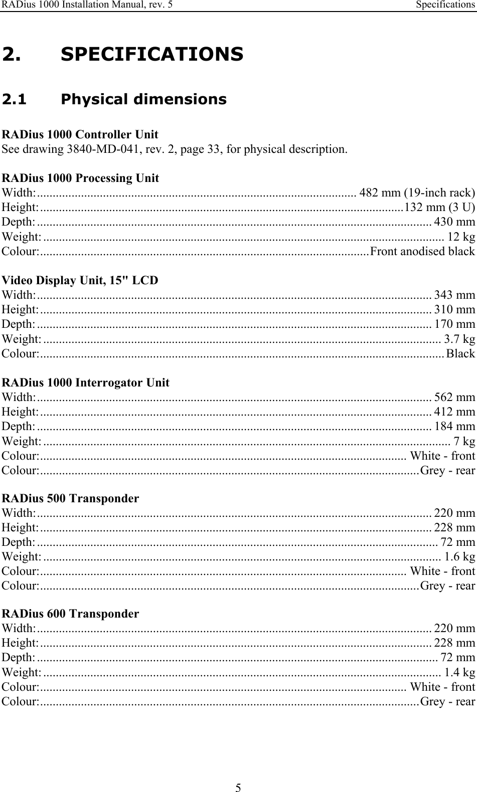 RADius 1000 Installation Manual, rev. 5    Specifications 5 2. SPECIFICATIONS 2.1 Physical dimensions RADius 1000 Controller Unit See drawing 3840-MD-041, rev. 2, page 33, for physical description.  RADius 1000 Processing Unit Width:...................................................................................................... 482 mm (19-inch rack) Height:....................................................................................................................132 mm (3 U) Depth: .............................................................................................................................. 430 mm Weight: ................................................................................................................................ 12 kg Colour:.........................................................................................................Front anodised black  Video Display Unit, 15&quot; LCD Width:.............................................................................................................................. 343 mm Height:............................................................................................................................. 310 mm Depth: .............................................................................................................................. 170 mm Weight: ............................................................................................................................... 3.7 kg Colour:................................................................................................................................. Black  RADius 1000 Interrogator Unit Width:.............................................................................................................................. 562 mm Height:............................................................................................................................. 412 mm Depth: .............................................................................................................................. 184 mm Weight: .................................................................................................................................. 7 kg Colour:..................................................................................................................... White - front Colour:.........................................................................................................................Grey - rear  RADius 500 Transponder Width:.............................................................................................................................. 220 mm Height:............................................................................................................................. 228 mm Depth: ................................................................................................................................ 72 mm Weight: ............................................................................................................................... 1.6 kg Colour:..................................................................................................................... White - front Colour:.........................................................................................................................Grey - rear  RADius 600 Transponder Width:.............................................................................................................................. 220 mm Height:............................................................................................................................. 228 mm Depth: ................................................................................................................................ 72 mm Weight: ............................................................................................................................... 1.4 kg Colour:..................................................................................................................... White - front Colour:.........................................................................................................................Grey - rear  