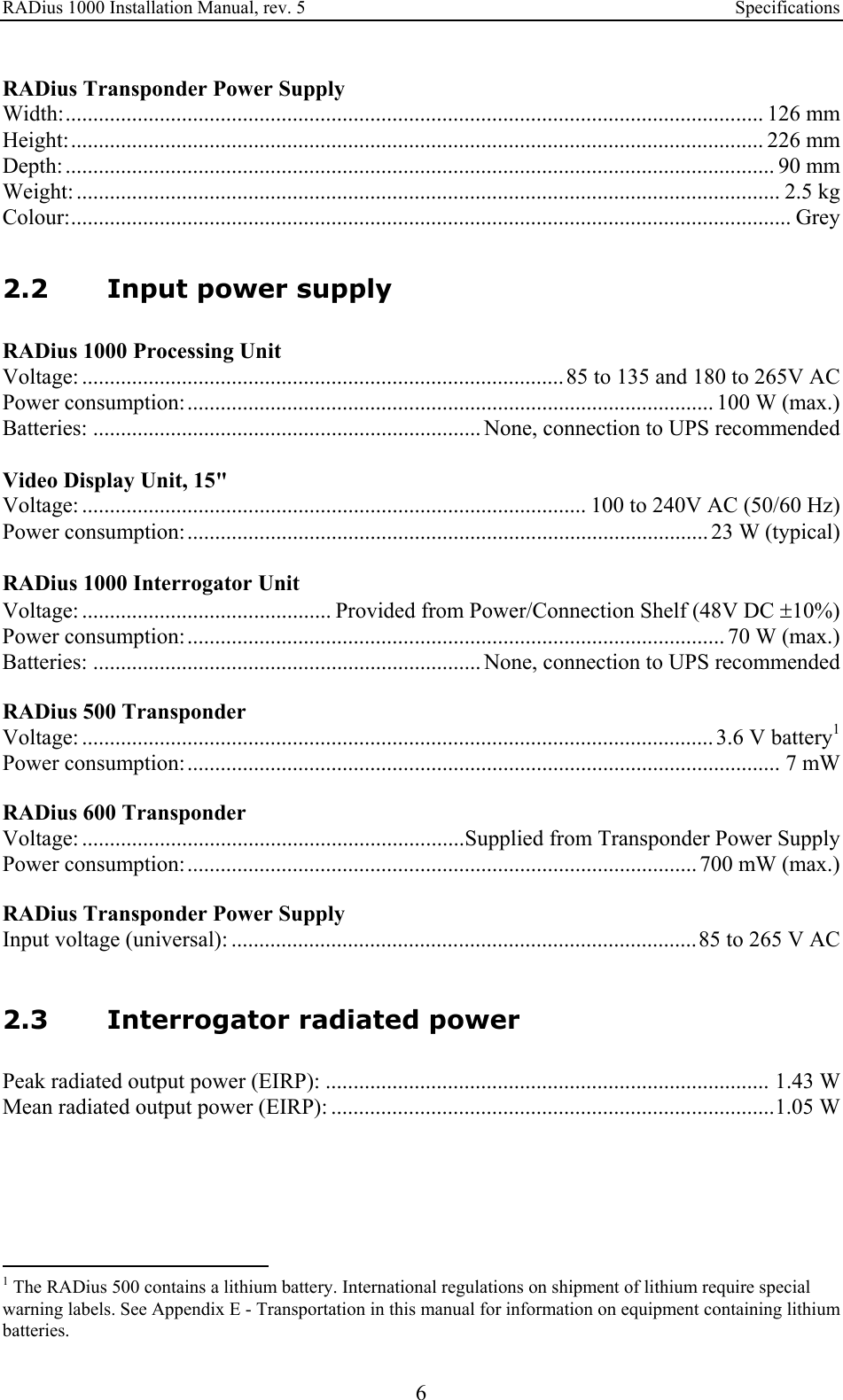 RADius 1000 Installation Manual, rev. 5    Specifications 6 RADius Transponder Power Supply Width:.............................................................................................................................. 126 mm Height:............................................................................................................................. 226 mm Depth: ................................................................................................................................ 90 mm Weight: ............................................................................................................................... 2.5 kg Colour:.................................................................................................................................. Grey   2.2 Input power supply RADius 1000 Processing Unit Voltage: ....................................................................................... 85 to 135 and 180 to 265V AC Power consumption:............................................................................................... 100 W (max.) Batteries: ...................................................................... None, connection to UPS recommended  Video Display Unit, 15&quot; Voltage: ........................................................................................... 100 to 240V AC (50/60 Hz) Power consumption:.............................................................................................. 23 W (typical)  RADius 1000 Interrogator Unit Voltage: ............................................. Provided from Power/Connection Shelf (48V DC ±10%) Power consumption:................................................................................................. 70 W (max.) Batteries: ...................................................................... None, connection to UPS recommended  RADius 500 Transponder Voltage: .................................................................................................................. 3.6 V battery1 Power consumption:........................................................................................................... 7 mW  RADius 600 Transponder Voltage: .....................................................................Supplied from Transponder Power Supply Power consumption:............................................................................................ 700 mW (max.)  RADius Transponder Power Supply Input voltage (universal): ....................................................................................85 to 265 V AC   2.3 Interrogator radiated power Peak radiated output power (EIRP): ................................................................................ 1.43 W Mean radiated output power (EIRP): ................................................................................1.05 W                                                    1 The RADius 500 contains a lithium battery. International regulations on shipment of lithium require special warning labels. See Appendix E - Transportation in this manual for information on equipment containing lithium batteries. 