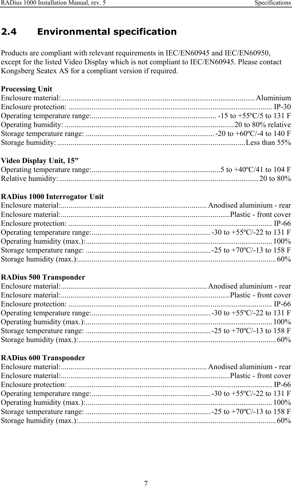 RADius 1000 Installation Manual, rev. 5    Specifications 7 2.4 Environmental specification Products are compliant with relevant requirements in IEC/EN60945 and IEC/EN60950, except for the listed Video Display which is not compliant to IEC/EN60945. Please contact Kongsberg Seatex AS for a compliant version if required.  Processing Unit Enclosure material:..................................................................................................... Aluminium Enclosure protection: .......................................................................................................... IP-30 Operating temperature range:................................................................. -15 to +55ºC/5 to 131 F Operating humidity: ........................................................................................20 to 80% relative Storage temperature range: ...................................................................-20 to +60ºC/-4 to 140 F Storage humidity: ..................................................................................................Less than 55%  Video Display Unit, 15&quot; Operating temperature range:...................................................................5 to +40ºC/41 to 104 F Relative humidity:........................................................................................................20 to 80%  RADius 1000 Interrogator Unit Enclosure material:............................................................................ Anodised aluminium - rear Enclosure material:........................................................................................Plastic - front cover Enclosure protection: .......................................................................................................... IP-66 Operating temperature range:..............................................................-30 to +55ºC/-22 to 131 F Operating humidity (max.):................................................................................................. 100% Storage temperature range: .................................................................-25 to +70ºC/-13 to 158 F Storage humidity (max.):.......................................................................................................60%  RADius 500 Transponder Enclosure material:............................................................................ Anodised aluminium - rear Enclosure material:........................................................................................Plastic - front cover Enclosure protection: .......................................................................................................... IP-66 Operating temperature range:..............................................................-30 to +55ºC/-22 to 131 F Operating humidity (max.):................................................................................................. 100% Storage temperature range: .................................................................-25 to +70ºC/-13 to 158 F Storage humidity (max.):.......................................................................................................60%  RADius 600 Transponder Enclosure material:............................................................................ Anodised aluminium - rear Enclosure material:........................................................................................Plastic - front cover Enclosure protection: .......................................................................................................... IP-66 Operating temperature range:..............................................................-30 to +55ºC/-22 to 131 F Operating humidity (max.):................................................................................................. 100% Storage temperature range: .................................................................-25 to +70ºC/-13 to 158 F Storage humidity (max.):.......................................................................................................60%  